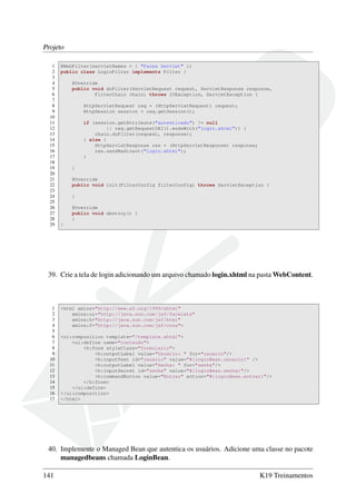 Projeto
1 @WebFilter(servletNames = { "Faces Servlet" })
2 public class LoginFilter implements Filter {
3
4 @Override
5 public void doFilter(ServletRequest request, ServletResponse response,
6 FilterChain chain) throws IOException, ServletException {
7
8 HttpServletRequest req = (HttpServletRequest) request;
9 HttpSession session = req.getSession();
10
11 if (session.getAttribute("autenticado") != null
12 || req.getRequestURI().endsWith("login.xhtml")) {
13 chain.doFilter(request, response);
14 } else {
15 HttpServletResponse res = (HttpServletResponse) response;
16 res.sendRedirect("login.xhtml");
17 }
18
19 }
20
21 @Override
22 public void init(FilterConfig filterConfig) throws ServletException {
23
24 }
25
26 @Override
27 public void destroy() {
28 }
29 }
39. Crie a tela de login adicionando um arquivo chamado login.xhtml na pasta WebContent.
1 <html xmlns="http://www.w3.org/1999/xhtml"
2 xmlns:ui="http://java.sun.com/jsf/facelets"
3 xmlns:h="http://java.sun.com/jsf/html"
4 xmlns:f="http://java.sun.com/jsf/core">
5
6 <ui:composition template="/template.xhtml">
7 <ui:define name="conteudo">
8 <h:form styleClass="formulario">
9 <h:outputLabel value="Usuário: " for="usuario"/>
10 <h:inputText id="usuario" value="#{loginBean.usuario}" />
11 <h:outputLabel value="Senha: " for="senha"/>
12 <h:inputSecret id="senha" value="#{loginBean.senha}"/>
13 <h:commandButton value="Entrar" action="#{loginBean.entrar}"/>
14 </h:form>
15 </ui:define>
16 </ui:composition>
17 </html>
40. Implemente o Managed Bean que autentica os usuários. Adicione uma classe no pacote
managedbeans chamada LoginBean.
141 K19 Treinamentos
 