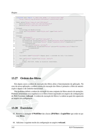Projeto
1 <!DOCTYPE html PUBLIC "-//W3C//DTD XHTML 1.0 Transitional//EN"
2 "http://www.w3.org/TR/xhtml1/DTD/xhtml1-transitional.dtd">
3
4 <html xmlns="http://www.w3.org/1999/xhtml"
5 xmlns:ui="http://java.sun.com/jsf/facelets"
6 xmlns:h="http://java.sun.com/jsf/html">
7
8 <h:head>
9 <title>Copa do Mundo</title>
10 <link rel="stylesheet" href="style.css" type="text/css"/>
11 </h:head>
12
13 <h:body>
14 <div id="header">
15 <img class="logo" src="k19-logo.png" />
16 <h:outputLink styleClass="botao" value="selecoes.xhtml">Selecoes</h:outputLink>
17 <h:outputLink styleClass="botao" value="jogadores.xhtml">Jogadores</←
h:outputLink>
18 <h:form style="display: inline;">
19 <h:commandLink styleClass="botao" action="#{loginBean.sair}">Sair</←
h:commandLink>
20 </h:form>
21 <hr/>
22 </div>
23
24 <ui:insert name="conteudo"> Espaço para o conteúdo da tela </ui:insert>
25
26 <div id="footer" style="text-align: center">
27 <hr />
28 &copy; 2010 K19. Todos os direitos reservados.
29 </div>
30 </h:body>
31 </html>
13.27 Ordem dos ﬁltros
Em alguns casos a ordem de execução dos ﬁltros afeta o funcionamento da aplicação. No
caso da nossa aplicação, a ordem correta de execução dos ﬁltros é primeiro o ﬁltro de autenti-
cação e depois o de controle transacional.
Não podemos deﬁnir a ordem de execução de uma conjunto de ﬁltros através de anotações.
Podemos determinar essa sequência se os ﬁltros forem registrados no arquivo de conﬁgurações
do Web Container, web.xml. A ordem de execução do ﬁltros é a ordem na qual eles aparecem
no arquivo de conﬁguração.
13.28 Exercícios
43. Remova a anotação @WebFilter das classes JPAFilter e LoginFilter que estão no pa-
cote ﬁltros.
44. Adicione o seguinte trecho de conﬁguração no arquivo web.xml.
143 K19 Treinamentos
 