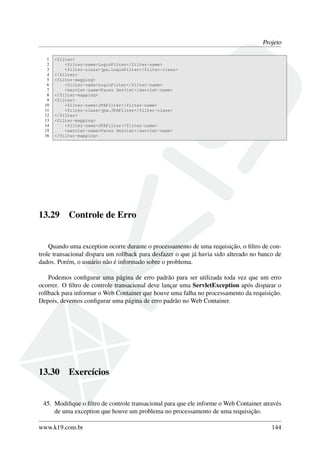 Projeto
1 <filter>
2 <filter-name>LoginFilter</filter-name>
3 <filter-class>jpa.LoginFilter</filter-class>
4 </filter>
5 <filter-mapping>
6 <filter-name>LoginFilter</filter-name>
7 <servlet-name>Faces Servlet</servlet-name>
8 </filter-mapping>
9 <filter>
10 <filter-name>JPAFilter</filter-name>
11 <filter-class>jpa.JPAFilter</filter-class>
12 </filter>
13 <filter-mapping>
14 <filter-name>JPAFilter</filter-name>
15 <servlet-name>Faces Servlet</servlet-name>
16 </filter-mapping>
13.29 Controle de Erro
Quando uma exception ocorre durante o processamento de uma requisição, o ﬁltro de con-
trole transacional dispara um rollback para desfazer o que já havia sido alterado no banco de
dados. Porém, o usuário não é informado sobre o problema.
Podemos conﬁgurar uma página de erro padrão para ser utilizada toda vez que um erro
ocorrer. O ﬁltro de controle transacional deve lançar uma ServletException após disparar o
rollback para informar o Web Container que houve uma falha no processamento da requisição.
Depois, devemos conﬁgurar uma página de erro padrão no Web Container.
13.30 Exercícios
45. Modiﬁque o ﬁltro de controle transacional para que ele informe o Web Container através
de uma exception que houve um problema no processamento de uma requisição.
www.k19.com.br 144
 