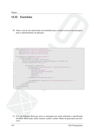 Projeto
13.32 Exercícios
50. Altere a tela de erro adicionando um formulário para o usuário escrever uma mensagem
para os administradores da aplicação.
1 <html xmlns="http://www.w3.org/1999/xhtml"
2 xmlns:ui="http://java.sun.com/jsf/facelets"
3 xmlns:h="http://java.sun.com/jsf/html"
4 xmlns:f="http://java.sun.com/jsf/core">
5
6 <ui:composition template="/template.xhtml">
7 <ui:define name="conteudo">
8 <h3 class="titulo">Erro Interno</h3>
9 <p>Envie uma mensagem para os administradores do sistema.</p>
10 <h:form styleClass="formulario">
11
12 <h:panelGrid columns="3">
13 <h:outputLabel value="Mensagem: " for="campo-mensagem" />
14 <h:inputTextarea
15 id="campo-mensagem"
16 value="#{emailBean.mensagem}"
17 required="true"
18 rows="10"
19 cols="30"/>
20 <h:message for="campo-mensagem" />
21
22 <h:commandButton value="Enviar" action="#{emailBean.envia}" />
23 </h:panelGrid>
24 </h:form>
25 </ui:define>
26 </ui:composition>
27 </html>
51. Crie um Managed Bean que envie as mensagens por email utilizando a especiﬁcação
JavaMail. Observação, utilize usuários, senhas e emails válidos do gmail para este exer-
cício.
147 K19 Treinamentos
 