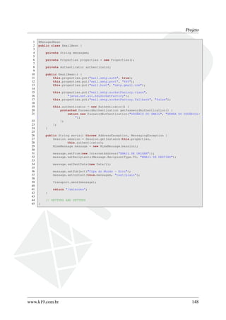 Projeto
1 @ManagedBean
2 public class EmailBean {
3
4 private String mensagem;
5
6 private Properties properties = new Properties();
7
8 private Authenticator authenticator;
9
10 public EmailBean() {
11 this.properties.put("mail.smtp.auth", true);
12 this.properties.put("mail.smtp.port", "465");
13 this.properties.put("mail.host", "smtp.gmail.com");
14
15 this.properties.put("mail.smtp.socketFactory.class",
16 "javax.net.ssl.SSLSocketFactory");
17 this.properties.put("mail.smtp.socketFactory.fallback", "false");
18
19 this.authenticator = new Authenticator() {
20 protected PasswordAuthentication getPasswordAuthentication() {
21 return new PasswordAuthentication("USUÁRIO DO GMAIL", "SENHA DO USUÁRIO←
");
22 };
23 };
24 }
25
26 public String envia() throws AddressException, MessagingException {
27 Session session = Session.getInstance(this.properties,
28 this.authenticator);
29 MimeMessage message = new MimeMessage(session);
30
31 message.setFrom(new InternetAddress("EMAIL DE ORIGEM"));
32 message.setRecipients(Message.RecipientType.TO, "EMAIL DE DESTINO");
33
34 message.setSentDate(new Date());
35
36 message.setSubject("Copa do Mundo - Erro");
37 message.setContent(this.mensagem, "text/plain");
38
39 Transport.send(message);
40
41 return "/selecoes";
42 }
43
44 // GETTERS AND SETTERS
45 }
www.k19.com.br 148
 