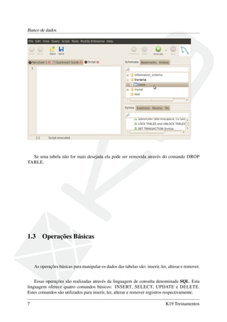 Banco de dados
Se uma tabela não for mais desejada ela pode ser removida através do comando DROP
TABLE.
1.3 Operações Básicas
As operações básicas para manipular os dados das tabelas são: inserir, ler, alterar e remover.
Essas operações são realizadas através da linguagem de consulta denominada SQL. Esta
linguagem oferece quatro comandos básicos: INSERT, SELECT, UPDATE e DELETE.
Estes comandos são utilizados para inserir, ler, alterar e remover registros respectivamente.
7 K19 Treinamentos
 