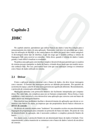 Capítulo 2
JDBC
No capítulo anterior, aprendemos que utilizar bancos de dados é uma boa solução para o
armazenamento dos dados de uma aplicação. Entretanto, você deve ter percebido que a inter-
face de utilização do MySQL (e dos outros bancos de dados em geral) não é muito amigável.
A desvantagem deste tipo de interface, é que ela exige que o usuário conheça a sintaxe da
linguagem SQL para escrever as consultas. Além disso, quando o volume de dados é muito
grande, é mais difícil visualizar os resultados.
Na prática uma aplicação com interface simples é desenvolvida para permitir que os usuários
do sistema possam manipular os dados do banco, evitando desse modo que um usuário neces-
site conhecer SQL. Por isso, precisamos fazer com que essa aplicação consiga se comunicar
com o banco de dados utilizado no sistema.
2.1 Driver
Como a aplicação precisa conversar com o banco de dados, ela deve trocar mensagens
com o mesmo. O formato das mensagens precisa ser deﬁnido previamente. Por questões de
economia de espaço, cada bit de uma mensagem tem um signiﬁcado diferente. Resumidamente,
o protocolo de comunicação utilizado é binário.
Mensagens deﬁnidas com protocolos binários são facilmente interpretadas por computa-
dores. Por outro lado, são complexas para um ser humano compreender. Dessa forma, é mais
trabalhoso e mais suscetível a erro desenvolver uma aplicação que converse com um banco de
dados através de mensagens binárias.
Para resolver esse problema e facilitar o desenvolvimento de aplicações que devem se co-
municar com bancos de dados, as empresas que são proprietárias desses bancos oferecem os
drivers de conexão.
Os drivers de conexão atuam como “tradutores” de comandos escritos em uma determinada
linguagem de programação para comandos no protocolo do banco de dados. Do ponto de vista
do desenvolvedor da aplicação, não é necessário conhecer o complexo protocolo binário do
banco.
Em alguns casos, o protocolo binário de um determinado banco de dados é fechado. Con-
sequentemente, a única maneira de se comunicar com o banco de dados é através de um driver
de conexão.
27
 