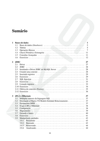 Sumário
1 Banco de dados 1
1.1 Bases de dados (Databases) . . . . . . . . . . . . . . . . . . . . . . . . . . . 2
1.2 Tabelas . . . . . . . . . . . . . . . . . . . . . . . . . . . . . . . . . . . . . . 4
1.3 Operações Básicas . . . . . . . . . . . . . . . . . . . . . . . . . . . . . . . . 7
1.4 Chaves Primária e Estrangeira . . . . . . . . . . . . . . . . . . . . . . . . . . 11
1.5 Consultas Avançadas . . . . . . . . . . . . . . . . . . . . . . . . . . . . . . . 11
1.6 Exercícios . . . . . . . . . . . . . . . . . . . . . . . . . . . . . . . . . . . . . 12
2 JDBC 27
2.1 Driver . . . . . . . . . . . . . . . . . . . . . . . . . . . . . . . . . . . . . . . 27
2.2 JDBC . . . . . . . . . . . . . . . . . . . . . . . . . . . . . . . . . . . . . . . 28
2.3 Instalando o Driver JDBC do MySQL Server . . . . . . . . . . . . . . . . . . 28
2.4 Criando uma conexão . . . . . . . . . . . . . . . . . . . . . . . . . . . . . . . 28
2.5 Inserindo registros . . . . . . . . . . . . . . . . . . . . . . . . . . . . . . . . 29
2.6 Exercícios . . . . . . . . . . . . . . . . . . . . . . . . . . . . . . . . . . . . . 29
2.7 SQL Injection . . . . . . . . . . . . . . . . . . . . . . . . . . . . . . . . . . . 31
2.8 Exercícios . . . . . . . . . . . . . . . . . . . . . . . . . . . . . . . . . . . . . 33
2.9 Listando registros . . . . . . . . . . . . . . . . . . . . . . . . . . . . . . . . . 33
2.10 Exercícios . . . . . . . . . . . . . . . . . . . . . . . . . . . . . . . . . . . . . 34
2.11 Fábrica de conexões (Factory) . . . . . . . . . . . . . . . . . . . . . . . . . . 35
2.12 Exercícios . . . . . . . . . . . . . . . . . . . . . . . . . . . . . . . . . . . . . 36
3 JPA 2 e Hibernate 37
3.1 Múltiplas sintaxes da linguagem SQL . . . . . . . . . . . . . . . . . . . . . . 37
3.2 Orientação a Objetos VS Modelo Entidade Relacionamento . . . . . . . . . . . 37
3.3 Ferramentas ORM . . . . . . . . . . . . . . . . . . . . . . . . . . . . . . . . 37
3.4 O que é JPA e Hibernate . . . . . . . . . . . . . . . . . . . . . . . . . . . . . 38
3.5 Conﬁguração . . . . . . . . . . . . . . . . . . . . . . . . . . . . . . . . . . . 38
3.6 Mapeamento . . . . . . . . . . . . . . . . . . . . . . . . . . . . . . . . . . . 39
3.7 Gerando o banco . . . . . . . . . . . . . . . . . . . . . . . . . . . . . . . . . 40
3.8 Exercícios . . . . . . . . . . . . . . . . . . . . . . . . . . . . . . . . . . . . . 41
3.9 Manipulando entidades . . . . . . . . . . . . . . . . . . . . . . . . . . . . . . 43
3.9.1 Persistindo . . . . . . . . . . . . . . . . . . . . . . . . . . . . . . . . 43
3.9.2 Buscando . . . . . . . . . . . . . . . . . . . . . . . . . . . . . . . . . 43
3.9.3 Removendo . . . . . . . . . . . . . . . . . . . . . . . . . . . . . . . . 44
3.9.4 Atualizando . . . . . . . . . . . . . . . . . . . . . . . . . . . . . . . . 44
iii
 
