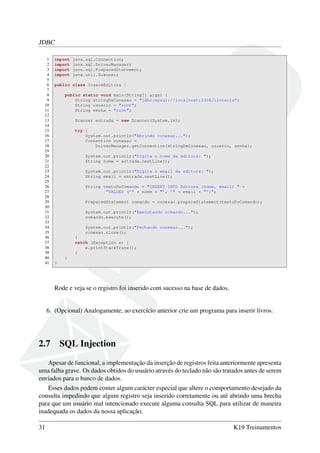 JDBC
1 import java.sql.Connection;
2 import java.sql.DriverManager;
3 import java.sql.PreparedStatement;
4 import java.util.Scanner;
5
6 public class InsereEditora {
7
8 public static void main(String[] args) {
9 String stringDeConexao = "jdbc:mysql://localhost:3306/livraria";
10 String usuario = "root";
11 String senha = "root";
12
13 Scanner entrada = new Scanner(System.in);
14
15 try {
16 System.out.println("Abrindo conexao...");
17 Connection conexao =
18 DriverManager.getConnection(stringDeConexao, usuario, senha);
19
20 System.out.println("Digite o nome da editora: ");
21 String nome = entrada.nextLine();
22
23 System.out.println("Digite o email da editora: ");
24 String email = entrada.nextLine();
25
26 String textoDoComando = "INSERT INTO Editora (nome, email) " +
27 "VALUES (’" + nome + "’, ’" + email + "’)";
28
29 PreparedStatement comando = conexao.prepareStatement(textoDoComando);
30
31 System.out.println("Executando comando...");
32 comando.execute();
33
34 System.out.println("Fechando conexao...");
35 conexao.close();
36 }
37 catch (Exception e) {
38 e.printStackTrace();
39 }
40 }
41 }
Rode e veja se o registro foi inserido com sucesso na base de dados.
6. (Opcional) Analogamente, ao exercício anterior crie um programa para inserir livros.
2.7 SQL Injection
Apesar de funcional, a implementação da inserção de registros feita anteriormente apresenta
uma falha grave. Os dados obtidos do usuário através do teclado não são tratados antes de serem
enviados para o banco de dados.
Esses dados podem conter algum carácter especial que altere o comportamento desejado da
consulta impedindo que algum registro seja inserido corretamente ou até abrindo uma brecha
para que um usuário mal intencionado execute alguma consulta SQL para utilizar de maneira
inadequada os dados da nossa aplicação.
31 K19 Treinamentos
 