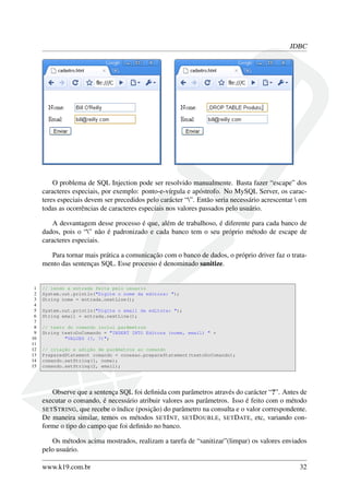 JDBC
O problema de SQL Injection pode ser resolvido manualmente. Basta fazer “escape” dos
caracteres especiais, por exemplo: ponto-e-vírgula e apóstrofo. No MySQL Server, os carac-
teres especiais devem ser precedidos pelo carácter “”. Então seria necessário acrescentar  em
todas as ocorrências de caracteres especiais nos valores passados pelo usuário.
A desvantagem desse processo é que, além de trabalhoso, é diferente para cada banco de
dados, pois o “” não é padronizado e cada banco tem o seu próprio método de escape de
caracteres especiais.
Para tornar mais prática a comunicação com o banco de dados, o próprio driver faz o trata-
mento das sentenças SQL. Esse processo é denominado sanitize.
1 // lendo a entrada feita pelo usuario
2 System.out.println("Digite o nome da editora: ");
3 String nome = entrada.nextLine();
4
5 System.out.println("Digite o email da editora: ");
6 String email = entrada.nextLine();
7
8 // texto do comando inclui parâmetros
9 String textoDoComando = "INSERT INTO Editora (nome, email) " +
10 "VALUES (?, ?)";
11
12 // criação e adição de parâmetros ao comando
13 PreparedStatement comando = conexao.prepareStatement(textoDoComando);
14 comando.setString(1, nome);
15 comando.setString(2, email);
Observe que a sentença SQL foi deﬁnida com parâmetros através do carácter “?”. Antes de
executar o comando, é necessário atribuir valores aos parâmetros. Isso é feito com o método
SETSTRING, que recebe o índice (posição) do parâmetro na consulta e o valor correspondente.
De maneira similar, temos os métodos SETINT, SETDOUBLE, SETDATE, etc, variando con-
forme o tipo do campo que foi deﬁnido no banco.
Os métodos acima mostrados, realizam a tarefa de “sanitizar”(limpar) os valores enviados
pelo usuário.
www.k19.com.br 32
 