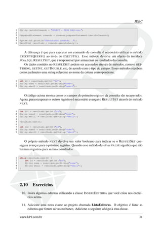 JDBC
1 String textoDoComando = "SELECT * FROM Editora;";
2
3 PreparedStatement comando = conexao.prepareStatement(textoDoComando);
4
5 System.out.println("Executando comando...");
6 ResultSet resultado = comando.executeQuery();
A diferença é que para executar um comando de consulta é necessário utilizar o método
EXECUTEQUERY() ao invés do EXECUTE(). Esse método devolve um objeto da interface
JAVA.SQL.RESULTSET, que é responsável por armazenar os resultados da consulta.
Os dados contidos no RESULTSET podem ser acessados através de métodos, como o GET-
STRING, GETINT, GETDOUBLE, etc, de acordo com o tipo do campo. Esses métodos recebem
como parâmetro uma string referente ao nome da coluna correspondente.
1 int id = resultado.getInt("id"),
2 String nome = resultado.getString("nome"),
3 String email = resultado.getString("email");
O código acima mostra como os campos do primeiro registro da consulta são recuperados.
Agora, para recuperar os outros registros é necessário avançar o RESULTSET através do método
NEXT.
1 int id1 = resultado.getInt("id"),
2 String nome1 = resultado.getString("nome"),
3 String email1 = resultado.getString("email");
4
5 resultado.next();
6
7 int id2 = resultado.getInt("id"),
8 String nome2 = resultado.getString("nome"),
9 String email2 = resultado.getString("email");
O próprio método NEXT devolve um valor booleano para indicar se o RESULTSET con-
seguiu avançar para o próximo registro. Quando esse método devolver FALSE signiﬁca que não
há mais registros para serem consultados.
1 while(resultado.next()) {
2 int id = resultado.getInt("id"),
3 String nome = resultado.getString("nome"),
4 String email = resultado.getString("email");
5 }
2.10 Exercícios
10. Insira algumas editoras utilizando a classe INSEREEDITORA que você criou nos exercí-
cios acima.
11. Adicione uma nova classe ao projeto chamada ListaEditoras. O objetivo é listar as
editoras que foram salvas no banco. Adicione o seguinte código à esta classe.
www.k19.com.br 34
 