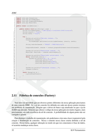 JDBC
1 import java.sql.Connection;
2 import java.sql.DriverManager;
3 import java.sql.PreparedStatement;
4 import java.sql.ResultSet;
5
6 public class ListaEditoras {
7
8 public static void main(String[] args) {
9 String stringDeConexao = "jdbc:mysql://localhost:3306/livraria";
10 String usuario = "root";
11 String senha = "root";
12
13 try {
14 System.out.println("Abrindo conexao...");
15 Connection conexao =
16 DriverManager.getConnection(stringDeConexao, usuario, senha);
17
18 String textoDoComando = "SELECT * FROM Editora;";
19
20 PreparedStatement comando = conexao.prepareStatement(textoDoComando);
21
22 System.out.println("Executando comando...");
23 ResultSet resultado = comando.executeQuery();
24
25 System.out.println("Resultados encontrados: n");
26 while (resultado.next()) {
27 System.out.printf("%d : %s - %sn",
28 resultado.getInt("id"),
29 resultado.getString("nome"),
30 resultado.getString("email"));
31 }
32
33 System.out.println("nFechando conexao...");
34 conexao.close();
35 }
36 catch (Exception e) {
37 e.printStackTrace();
38 }
39 }
40 }
2.11 Fábrica de conexões (Factory)
Você deve ter percebido que em diversos pontos diferentes da nossa aplicação precisamos
de uma conexão JDBC. Se a url de conexão for deﬁnida em cada um desses pontos teremos
um problema de manutenção. Imagine que o driver do banco seja atualizado ou que o ip do
SGBD seja alterado. Teríamos que alterar o código da nossa aplicação em muitos lugares, mais
precisamente, em cada ocorrência da url de conexão. A probabilidade de algum ponto não ser
corrigido é grande.
Para diminuir o trabalho de manutenção, nós poderíamos criar uma classe responsável pela
criação e distribuição de conexões. Nessa e somente nessa classe estaria deﬁnida a url de
conexão. Dessa forma, qualquer alteração no modo em que nos conectamos à base de dados,
só acarreta mudanças nesta classe.
35 K19 Treinamentos
 