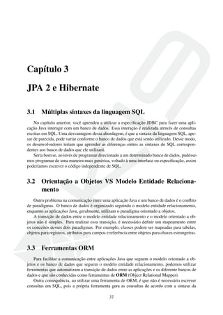 Capítulo 3
JPA 2 e Hibernate
3.1 Múltiplas sintaxes da linguagem SQL
No capítulo anterior, você aprendeu a utilizar a especiﬁcação JDBC para fazer uma apli-
cação Java interagir com um banco de dados. Essa interação é realizada através de consultas
escritas em SQL. Uma desvantagem dessa abordagem, é que a sintaxe da linguagem SQL, ape-
sar de parecida, pode variar conforme o banco de dados que está sendo utilizado. Desse modo,
os desenvolvedores teriam que aprender as diferenças entres as sintaxes do SQL correspon-
dentes aos banco de dados que ele utilizará.
Seria bom se, ao invés de programar direcionado a um determinado banco de dados, pudésse-
mos programar de uma maneira mais genérica, voltado à uma interface ou especiﬁcação, assim
poderíamos escrever o código independente de SQL.
3.2 Orientação a Objetos VS Modelo Entidade Relaciona-
mento
Outro problema na comunicação entre uma aplicação Java e um banco de dados é o conﬂito
de paradigmas. O banco de dados é organizado seguindo o modelo entidade relacionamento,
enquanto as aplicações Java, geralmente, utilizam o paradigma orientado a objetos.
A transição de dados entre o modelo entidade relacionamento e o modelo orientado a ob-
jetos não é simples. Para realizar essa transição, é necessário deﬁnir um mapeamento entre
os conceitos desses dois paradigmas. Por exemplo, classes podem ser mapeadas para tabelas,
objetos para registros, atributos para campos e referência entre objetos para chaves estrangeiras.
3.3 Ferramentas ORM
Para facilitar a comunicação entre aplicações Java que seguem o modelo orientado a ob-
jetos e os banco de dados que seguem o modelo entidade relacionamento, podemos utilizar
ferramentas que automatizam a transição de dados entre as aplicações e os diferente bancos de
dados e que são conhecidas como ferramentas de ORM (Object Relational Mapper).
Outra consequência, ao utilizar uma ferramenta de ORM, é que não é necessário escrever
consultas em SQL, pois a própria ferramenta gera as consultas de acordo com a sintaxe da
37
 