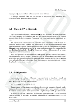 JPA 2 e Hibernate
linguagem SQL correspondente ao banco que está sendo utilizado.
A principal ferramenta ORM para Java utilizada no mercado de TI é o Hibernate. Mas,
existem outras que possuem o mesmo objetivo.
3.4 O que é JPA e Hibernate
Após o sucesso do Hibernate, a especiﬁcação JPA (Java Persistence API) foi criada com o
objetivo de padronizar as ferramentas ORM para aplicações Java e consequentemente diminuir
a complexidade do desenvolvimento. Atualmente, essa especiﬁcação está na sua segunda ver-
são.
Ela especíﬁca um conjunto de classes e métodos que as ferramentas de ORM devem im-
plementar. Veja que a JPA é apenas uma especiﬁcação, ela não implementa nenhum código.
Para isso, utilizamos alguma das diversas implementações da JPA. Neste curso, utilizaremos o
Hibernate como implementação de JPA. As outras implementações de JPA mais conhecidas
são: TopLink, EclipseLink e OpenJPA. Optamos por utilizar o Hibernate por ele ser o mais
antigo e mais utilizado atualmente.
Caso você queira utilizar outro framework ORM, poderá aplicar os conceitos aqui aprendi-
dos justamente por que eles seguem a mesma especiﬁcação. Assim podemos programar voltado
à especiﬁcação e substituir uma implementação pela outra, sem precisar reescrever o código da
nossa aplicação. Claro que teríamos que alterar alguns arquivos de conﬁguração, mas o código
da aplicação permaneceria o mesmo.
3.5 Conﬁguração
Antes de começar a utilizar o Hibernate, é necessário baixar no site oﬁcial o bundle que
inclui os jar’s do hibernate e todas as suas dependências. Neste curso, utilizaremos a versão
3.5.1. A url do site oﬁcial do Hibernate é esta:
(http://www.hibernate.org/)
Para conﬁgurar o Hibernate em uma aplicação, devemos criar um arquivo chamado persis-
tence.xml. O conteúdo desse arquivo possuíra informações sobre o banco de dados, como a url
de conexão, usuário e senha. Além de dados sobre a implementação de JPA que será utilizada.
O arquivo PERSISTENCE.XML deve estar em uma pasta chamada META-INF, que deve
estar no classpath da aplicação. Veja abaixo um exemplo de conﬁguração para o PERSIS-
TENCE.XML:
www.k19.com.br 38
 