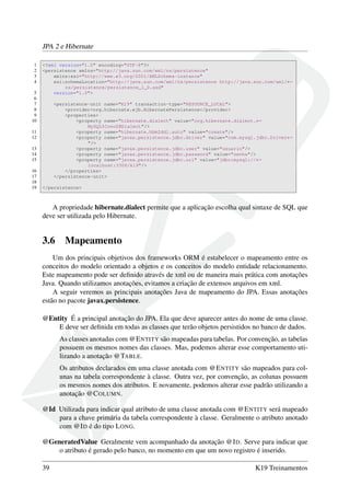 JPA 2 e Hibernate
1 <?xml version="1.0" encoding="UTF-8"?>
2 <persistence xmlns="http://java.sun.com/xml/ns/persistence"
3 xmlns:xsi="http://www.w3.org/2001/XMLSchema-instance"
4 xsi:schemaLocation="http://java.sun.com/xml/ns/persistence http://java.sun.com/xml/←
ns/persistence/persistence_1_0.xsd"
5 version="1.0">
6
7 <persistence-unit name="K19" transaction-type="RESOURCE_LOCAL">
8 <provider>org.hibernate.ejb.HibernatePersistence</provider>
9 <properties>
10 <property name="hibernate.dialect" value="org.hibernate.dialect.←
MySQL5InnoDBDialect"/>
11 <property name="hibernate.hbm2ddl.auto" value="create"/>
12 <property name="javax.persistence.jdbc.driver" value="com.mysql.jdbc.Driver←
"/>
13 <property name="javax.persistence.jdbc.user" value="usuario"/>
14 <property name="javax.persistence.jdbc.password" value="senha"/>
15 <property name="javax.persistence.jdbc.url" value="jdbc:mysql://←
localhost:3306/k19"/>
16 </properties>
17 </persistence-unit>
18
19 </persistence>
A propriedade hibernate.dialect permite que a aplicação escolha qual sintaxe de SQL que
deve ser utilizada pelo Hibernate.
3.6 Mapeamento
Um dos principais objetivos dos frameworks ORM é estabelecer o mapeamento entre os
conceitos do modelo orientado a objetos e os conceitos do modelo entidade relacionamento.
Este mapeamento pode ser deﬁnido através de xml ou de maneira mais prática com anotações
Java. Quando utilizamos anotações, evitamos a criação de extensos arquivos em xml.
A seguir veremos as principais anotações Java de mapeamento do JPA. Essas anotações
estão no pacote javax.persistence.
@Entity É a principal anotação do JPA. Ela que deve aparecer antes do nome de uma classe.
E deve ser deﬁnida em todas as classes que terão objetos persistidos no banco de dados.
As classes anotadas com @ENTITY são mapeadas para tabelas. Por convenção, as tabelas
possuem os mesmos nomes das classes. Mas, podemos alterar esse comportamento uti-
lizando a anotação @TABLE.
Os atributos declarados em uma classe anotada com @ENTITY são mapeados para col-
unas na tabela correspondente à classe. Outra vez, por convenção, as colunas possuem
os mesmos nomes dos atributos. E novamente, podemos alterar esse padrão utilizando a
anotação @COLUMN.
@Id Utilizada para indicar qual atributo de uma classe anotada com @ENTITY será mapeado
para a chave primária da tabela correspondente à classe. Geralmente o atributo anotado
com @ID é do tipo LONG.
@GeneratedValue Geralmente vem acompanhado da anotação @ID. Serve para indicar que
o atributo é gerado pelo banco, no momento em que um novo registro é inserido.
39 K19 Treinamentos
 