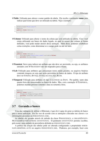 JPA 2 e Hibernate
@Table Utilizada para alterar o nome padrão da tabela. Ela recebe o parâmetro name para
indicar qual nome que deve ser utilizado na tabela. Veja o exemplo:
1 @Table(name="Publisher")
2 @Entity
3 public class Editora {
4 // ...
@Column Utilizado para alterar o nome da coluna que será utilizado na tabela. Caso você
esteja utilizando um banco de dados legado, no qual os nomes das colunas já foram
deﬁnidos, você pode mudar através dessa anotação. Além disso, podemos estabelecer
certas restrições, como determinar se o campo pode ou não ser nulo.
1 @Entity
2 public class Editora {
3 @Column(name="publisher_name",nullable=false)
4 private String nome;
@Transient Serve para indicar um atributo que não deve ser persistido, ou seja, os atributos
anotados com @TRANSIENT não são mapeados para colunas.
@Lob Utilizado para atributos que armazenam textos muito grandes, ou arquivos binários
contendo imagens ou sons que serão persistidos no banco de dados. O tipo do atributo
deve ser STRING, BYTE[], BYTE[] ou JAVA.SQL.BLOB.
@Temporal Utilizado para atributos do tipo CALENDAR ou DATE. Por padrão, tanto data
quanto hora são armazenados no banco de dados. Mas, com a anotação @TEMPORAL,
podemos mandar persistir somente a data ou sementã a hora.
1 @Entity
2 public class Livro {
3 @Temporal(TemporalType.DATE)
4 private Calendar publicacao;
5 // ...
3.7 Gerando o banco
Uma das vantagens de utilizar o Hibernate, é que ele é capaz de gerar as tabelas do banco
para a nossa aplicação. Ele faz isso de acordo com as anotações colocadas nas classes e as
informações presentes no PERSISTENCE.XML.
As tabelas são geradas através de método da classe PERSISTENCE, o CREATEENTITY-
MANAGERFACTORY(STRING ENTITYUNIT). O parâmetro ENTITYUNIT permite escolher,
pelo nome, uma unidade de persistência deﬁnida no PERSISTENCE.XML.
A política de criação das tabelas pode ser alterada conﬁgurando a propriedade HIBER-
NATE.HBM2DDL.AUTO no arquivo PERSISTENCE.XML. Podemos, por exemplo, fazer com
www.k19.com.br 40
 