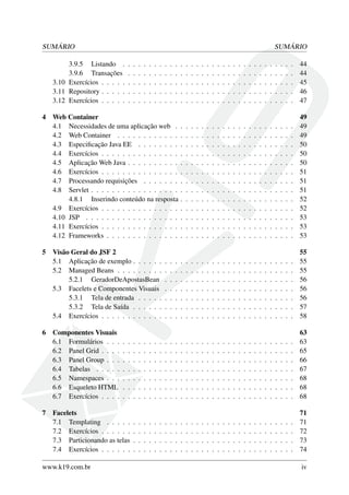 SUMÁRIO SUMÁRIO
3.9.5 Listando . . . . . . . . . . . . . . . . . . . . . . . . . . . . . . . . . 44
3.9.6 Transações . . . . . . . . . . . . . . . . . . . . . . . . . . . . . . . . 44
3.10 Exercícios . . . . . . . . . . . . . . . . . . . . . . . . . . . . . . . . . . . . . 45
3.11 Repository . . . . . . . . . . . . . . . . . . . . . . . . . . . . . . . . . . . . . 46
3.12 Exercícios . . . . . . . . . . . . . . . . . . . . . . . . . . . . . . . . . . . . . 47
4 Web Container 49
4.1 Necessidades de uma aplicação web . . . . . . . . . . . . . . . . . . . . . . . 49
4.2 Web Container . . . . . . . . . . . . . . . . . . . . . . . . . . . . . . . . . . 49
4.3 Especiﬁcação Java EE . . . . . . . . . . . . . . . . . . . . . . . . . . . . . . 50
4.4 Exercícios . . . . . . . . . . . . . . . . . . . . . . . . . . . . . . . . . . . . . 50
4.5 Aplicação Web Java . . . . . . . . . . . . . . . . . . . . . . . . . . . . . . . . 50
4.6 Exercícios . . . . . . . . . . . . . . . . . . . . . . . . . . . . . . . . . . . . . 51
4.7 Processando requisições . . . . . . . . . . . . . . . . . . . . . . . . . . . . . 51
4.8 Servlet . . . . . . . . . . . . . . . . . . . . . . . . . . . . . . . . . . . . . . . 51
4.8.1 Inserindo conteúdo na resposta . . . . . . . . . . . . . . . . . . . . . . 52
4.9 Exercícios . . . . . . . . . . . . . . . . . . . . . . . . . . . . . . . . . . . . . 52
4.10 JSP . . . . . . . . . . . . . . . . . . . . . . . . . . . . . . . . . . . . . . . . 53
4.11 Exercícios . . . . . . . . . . . . . . . . . . . . . . . . . . . . . . . . . . . . . 53
4.12 Frameworks . . . . . . . . . . . . . . . . . . . . . . . . . . . . . . . . . . . . 53
5 Visão Geral do JSF 2 55
5.1 Aplicação de exemplo . . . . . . . . . . . . . . . . . . . . . . . . . . . . . . . 55
5.2 Managed Beans . . . . . . . . . . . . . . . . . . . . . . . . . . . . . . . . . . 55
5.2.1 GeradorDeApostasBean . . . . . . . . . . . . . . . . . . . . . . . . . 56
5.3 Facelets e Componentes Visuais . . . . . . . . . . . . . . . . . . . . . . . . . 56
5.3.1 Tela de entrada . . . . . . . . . . . . . . . . . . . . . . . . . . . . . . 56
5.3.2 Tela de Saída . . . . . . . . . . . . . . . . . . . . . . . . . . . . . . . 57
5.4 Exercícios . . . . . . . . . . . . . . . . . . . . . . . . . . . . . . . . . . . . . 58
6 Componentes Visuais 63
6.1 Formulários . . . . . . . . . . . . . . . . . . . . . . . . . . . . . . . . . . . . 63
6.2 Panel Grid . . . . . . . . . . . . . . . . . . . . . . . . . . . . . . . . . . . . . 65
6.3 Panel Group . . . . . . . . . . . . . . . . . . . . . . . . . . . . . . . . . . . . 66
6.4 Tabelas . . . . . . . . . . . . . . . . . . . . . . . . . . . . . . . . . . . . . . 67
6.5 Namespaces . . . . . . . . . . . . . . . . . . . . . . . . . . . . . . . . . . . . 68
6.6 Esqueleto HTML . . . . . . . . . . . . . . . . . . . . . . . . . . . . . . . . . 68
6.7 Exercícios . . . . . . . . . . . . . . . . . . . . . . . . . . . . . . . . . . . . . 68
7 Facelets 71
7.1 Templating . . . . . . . . . . . . . . . . . . . . . . . . . . . . . . . . . . . . 71
7.2 Exercícios . . . . . . . . . . . . . . . . . . . . . . . . . . . . . . . . . . . . . 72
7.3 Particionando as telas . . . . . . . . . . . . . . . . . . . . . . . . . . . . . . . 73
7.4 Exercícios . . . . . . . . . . . . . . . . . . . . . . . . . . . . . . . . . . . . . 74
www.k19.com.br iv
 