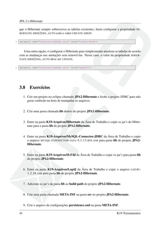 JPA 2 e Hibernate
que o Hibernate sempre sobrescreva as tabelas existentes, basta conﬁgurar a propriedade HI-
BERNATE.HBM2DDL.AUTO com o valor CREATE-DROP.
1 <property name="hibernate.hbm2ddl.auto" value="create-drop"/>
Uma outra opção, é conﬁgurar o Hibernate para simplesmente atualizar as tabelas de acordo
com as mudanças nas anotações sem removê-las. Nesse caso, o valor da propriedade HIBER-
NATE.HBM2DDL.AUTO deve ser UPDATE.
1 <property name="hibernate.hbm2ddl.auto" value="update"/>
3.8 Exercícios
1. Crie um projeto no eclipse chamado JPA2-Hibernate e feche o projeto JDBC para não
gerar confusão na hora de manipular os arquivos.
2. Crie uma pasta chamada lib dentro do projeto JPA2-Hibernate.
3. Entre na pasta K19-Arquivos/Hibernate da Área de Trabalho e copie os jar’s do Hiber-
nate para a pasta lib do projeto JPA2-Hibernate.
4. Entre na pasta K19-Arquivos/MySQL-Connector-JDBC da Área de Trabalho e copie
o arquivo MYSQL-CONNECTOR-JAVA-5.1.13.BIN.JAR para pasta lib do projeto JPA2-
Hibernate.
5. Entre na pasta K19-Arquivos/SLF4J da Área de Trabalho e copie os jar’s para pasta lib
do projeto JPA2-Hibernate.
6. Entre na pasta K19-Arquivos/Log4J da Área de Trabalho e copie o arquivo LOG4J-
1.2.16.JAR para pasta lib do projeto JPA2-Hibernate.
7. Adicione os jar’s da pasta lib ao build path do projeto JPA2-Hibernate.
8. Crie uma pasta chamada META-INF na pasta src no projeto JPA2-Hibernate.
9. Crie o arquivo de conﬁgurações persistence.xml na pasta META-INF.
41 K19 Treinamentos
 