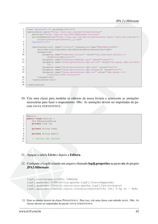 JPA 2 e Hibernate
1 <?xml version="1.0" encoding="UTF-8"?>
2 <persistence xmlns="http://java.sun.com/xml/ns/persistence"
3 xmlns:xsi="http://www.w3.org/2001/XMLSchema-instance"
4 xsi:schemaLocation="http://java.sun.com/xml/ns/persistence http://java.sun.com/xml/←
ns/persistence/persistence_1_0.xsd"
5 version="1.0">
6
7 <persistence-unit name="livraria" transaction-type="RESOURCE_LOCAL">
8 <provider>org.hibernate.ejb.HibernatePersistence</provider>
9 <properties>
10 <property name="hibernate.dialect" value="org.hibernate.dialect.←
MySQL5InnoDBDialect"/>
11 <property name="hibernate.hbm2ddl.auto" value="create"/>
12 <property name="javax.persistence.jdbc.driver" value="com.mysql.jdbc.Driver←
"/>
13 <property name="javax.persistence.jdbc.user" value="root"/>
14 <property name="javax.persistence.jdbc.password" value="root"/>
15 <property name="javax.persistence.jdbc.url" value="jdbc:mysql://←
localhost:3306/livraria"/>
16 </properties>
17 </persistence-unit>
18
19 </persistence>
10. Crie uma classe para modelar as editoras da nossa livraria e acrescente as anotações
necessárias para fazer o mapeamento. Obs: As anotações devem ser importadas do pa-
cote JAVAX.PERSISTENCE.
1 @Entity
2 public class Editora {
3 @Id @GeneratedValue
4 private Long id;
5
6 private String nome;
7
8 private String email;
9
10 // GETTERS AND SETTERS
11 }
11. Apague a tabela Livro e depois a Editora.
12. Conﬁgure o Log4J criando um arquivo chamado log4j.properties na pasta src do projeto
JPA2-Hibernate.
log4j.rootCategory=INFO, CONSOLE
log4j.appender.CONSOLE=org.apache.log4j.ConsoleAppender
log4j.appender.CONSOLE.layout=org.apache.log4j.PatternLayout
log4j.appender.CONSOLE.layout.ConversionPattern=%r [%t] %-5p %c - %m%n
13. Gere as tabelas através da classe PERSISTENCE. Para isso, crie uma classe com método MAIN. Obs: As
classes devem ser importadas do pacote JAVAX.PERSISTENCE.
www.k19.com.br 42
 