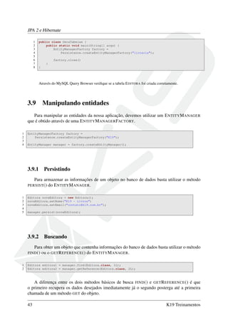 JPA 2 e Hibernate
1 public class GeraTabelas {
2 public static void main(String[] args) {
3 EntityManagerFactory factory =
4 Persistence.createEntityManagerFactory("livraria");
5
6 factory.close()
7 }
8 }
Através do MySQL Query Browser veriﬁque se a tabela EDITORA foi criada corretamente.
3.9 Manipulando entidades
Para manipular as entidades da nossa aplicação, devemos utilizar um ENTITYMANAGER
que é obtido através de uma ENTITYMANAGERFACTORY.
1 EntityManagerFactory factory =
2 Persistence.createEntityManagerFactory("K19");
3
4 EntityManager manager = factory.createEntityManager();
3.9.1 Persistindo
Para armazenar as informações de um objeto no banco de dados basta utilizar o método
PERSIST() do ENTITYMANAGER.
1 Editora novaEditora = new Editora();
2 novaEditora.setNome("K19 - Livros")
3 novaEditora.setEmail("contato@k19.com.br");
4
5 manager.persist(novaEditora);
3.9.2 Buscando
Para obter um objeto que contenha informações do banco de dados basta utilizar o método
FIND() ou o GETREFERENCE() do ENTITYMANAGER.
1 Editora editora1 = manager.find(Editora.class, 1L);
2 Editora editora2 = manager.getReference(Editora.class, 2L);
A diferença entre os dois métodos básicos de busca FIND() e GETREFERENCE() é que
o primeiro recupera os dados desejados imediatamente já o segundo posterga até a primeira
chamada de um método GET do objeto.
43 K19 Treinamentos
 