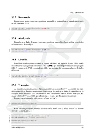 JPA 2 e Hibernate
3.9.3 Removendo
Para remover um registro correspondente a um objeto basta utilizar o método REMOVE()
do ENTITYMANAGER.
1 Editora editora1 = manager.find(Editora.class, 1L);
2 manager.remove(editora1);
3.9.4 Atualizando
Para alterar os dados de um registro correspondente a um objeto basta utilizar os próprios
métodos setters desse objeto.
1 Editora editora1 = manager.find(Editora.class, 1L);
2 editora.setNome("K19 - Livros e Publicações");
3.9.5 Listando
Para obter uma listagem com todos os objetos referentes aos registros de uma tabela, deve-
mos utilizar a linguagem de consulta do JPA, a JPQL que é muito parecida com a linguagem
SQL. A vantagem do JPQL em relação ao SQL é que a sintaxe é a mesma para bancos de dados
diferentes.
1 Query query = manager.createQuery("SELECT e FROM Editora e");
2 List<Editora> editoras = query.getResultList();
3.9.6 Transações
As modiﬁcações realizadas nos objetos administrados por um ENTITYMANAGER são man-
tidas em memória. Em certos momentos, é necessário sincronizar os dados da memória com os
dados do banco de dados. Essa sincronização deve ser realizada através de uma transação JPA
criada pelo ENTITYMANAGER que administra os objetos que desejamos sincronizar.
Para abrir uma transação utilizamos o método BEGIN().
1 manager.getTransaction().begin();
Com a transação aberta podemos sincronizar os dados com o banco através do método
FLUSH() ou COMMIT().
1 Editora editora1 = manager.find(Editora.class, 1L);
2 editora.setNome("K19 - Livros e Publicações");
3
4 manager.getTransaction().begin();
5 manager.flush();
www.k19.com.br 44
 