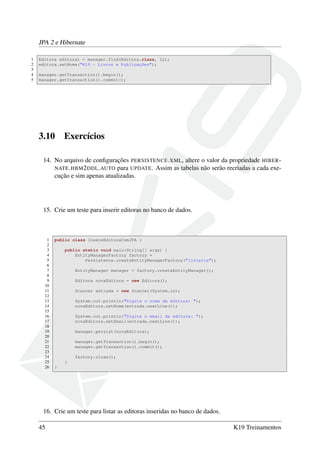 JPA 2 e Hibernate
1 Editora editora1 = manager.find(Editora.class, 1L);
2 editora.setNome("K19 - Livros e Publicações");
3
4 manager.getTransaction().begin();
5 manager.getTransaction().commit();
3.10 Exercícios
14. No arquivo de conﬁgurações PERSISTENCE.XML, altere o valor da propriedade HIBER-
NATE.HBM2DDL.AUTO para UPDATE. Assim as tabelas não serão recriadas a cada exe-
cução e sim apenas atualizadas.
15. Crie um teste para inserir editoras no banco de dados.
1 public class InsereEditoraComJPA {
2
3 public static void main(String[] args) {
4 EntityManagerFactory factory =
5 Persistence.createEntityManagerFactory("livraria");
6
7 EntityManager manager = factory.createEntityManager();
8
9 Editora novaEditora = new Editora();
10
11 Scanner entrada = new Scanner(System.in);
12
13 System.out.println("Digite o nome da editora: ");
14 novaEditora.setNome(entrada.nextLine());
15
16 System.out.println("Digite o email da editora: ");
17 novaEditora.setEmail(entrada.nextLine());
18
19 manager.persist(novaEditora);
20
21 manager.getTransaction().begin();
22 manager.getTransaction().commit();
23
24 factory.close();
25 }
26 }
16. Crie um teste para listar as editoras inseridas no banco de dados.
45 K19 Treinamentos
 