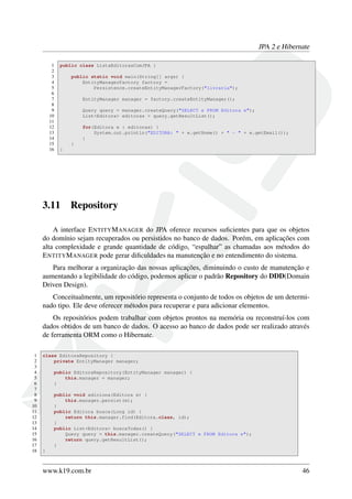 JPA 2 e Hibernate
1 public class ListaEditorasComJPA {
2
3 public static void main(String[] args) {
4 EntityManagerFactory factory =
5 Persistence.createEntityManagerFactory("livraria");
6
7 EntityManager manager = factory.createEntityManager();
8
9 Query query = manager.createQuery("SELECT e FROM Editora e");
10 List<Editora> editoras = query.getResultList();
11
12 for(Editora e : editoras) {
13 System.out.println("EDITORA: " + e.getNome() + " - " + e.getEmail());
14 }
15 }
16 }
3.11 Repository
A interface ENTITYMANAGER do JPA oferece recursos suﬁcientes para que os objetos
do domínio sejam recuperados ou persistidos no banco de dados. Porém, em aplicações com
alta complexidade e grande quantidade de código, “espalhar” as chamadas aos métodos do
ENTITYMANAGER pode gerar diﬁculdades na manutenção e no entendimento do sistema.
Para melhorar a organização das nossas aplicações, diminuindo o custo de manutenção e
aumentando a legibilidade do código, podemos aplicar o padrão Repository do DDD(Domain
Driven Design).
Conceitualmente, um repositório representa o conjunto de todos os objetos de um determi-
nado tipo. Ele deve oferecer métodos para recuperar e para adicionar elementos.
Os repositórios podem trabalhar com objetos prontos na memória ou reconstruí-los com
dados obtidos de um banco de dados. O acesso ao banco de dados pode ser realizado através
de ferramenta ORM como o Hibernate.
1 class EditoraRepository {
2 private EntityManager manager;
3
4 public EditoraRepository(EntityManager manager) {
5 this.manager = manager;
6 }
7
8 public void adiciona(Editora e) {
9 this.manager.persist(e);
10 }
11 public Editora busca(Long id) {
12 return this.manager.find(Editora.class, id);
13 }
14 public List<Editora> buscaTodas() {
15 Query query = this.manager.createQuery("SELECT e FROM Editora e");
16 return query.getResultList();
17 }
18 }
www.k19.com.br 46
 