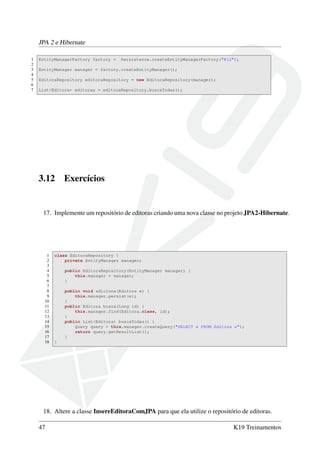 JPA 2 e Hibernate
1 EntityManagerFactory factory = Persistence.createEntityManagerFactory("K12");
2
3 EntityManager manager = factory.createEntityManager();
4
5 EditoraRepository editoraRepository = new EditoraRepository(manager);
6
7 List<Editora> editoras = editoraRepository.buscaTodas();
3.12 Exercícios
17. Implemente um repositório de editoras criando uma nova classe no projeto JPA2-Hibernate.
1 class EditoraRepository {
2 private EntityManager manager;
3
4 public EditoraRepository(EntityManager manager) {
5 this.manager = manager;
6 }
7
8 public void adiciona(Editora e) {
9 this.manager.persist(e);
10 }
11 public Editora busca(Long id) {
12 this.manager.find(Editora.class, id);
13 }
14 public List<Editora> buscaTodas() {
15 Query query = this.manager.createQuery("SELECT e FROM Editora e");
16 return query.getResultList();
17 }
18 }
18. Altere a classe InsereEditoraComJPA para que ela utilize o repositório de editoras.
47 K19 Treinamentos
 