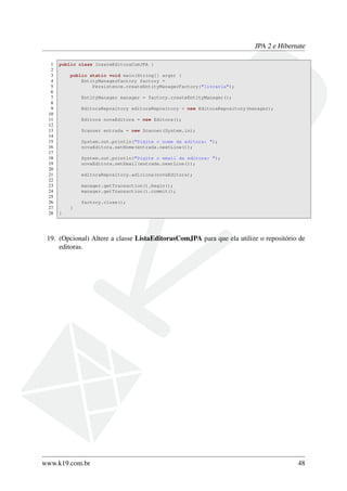 JPA 2 e Hibernate
1 public class InsereEditoraComJPA {
2
3 public static void main(String[] args) {
4 EntityManagerFactory factory =
5 Persistence.createEntityManagerFactory("livraria");
6
7 EntityManager manager = factory.createEntityManager();
8
9 EditoraRepository editoraRepository = new EditoraRepository(manager);
10
11 Editora novaEditora = new Editora();
12
13 Scanner entrada = new Scanner(System.in);
14
15 System.out.println("Digite o nome da editora: ");
16 novaEditora.setNome(entrada.nextLine());
17
18 System.out.println("Digite o email da editora: ");
19 novaEditora.setEmail(entrada.nextLine());
20
21 editoraRepository.adiciona(novaEditora);
22
23 manager.getTransaction().begin();
24 manager.getTransaction().commit();
25
26 factory.close();
27 }
28 }
19. (Opcional) Altere a classe ListaEditorasComJPA para que ela utilize o repositório de
editoras.
www.k19.com.br 48
 
