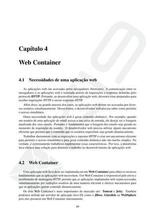 Capítulo 4
Web Container
4.1 Necessidades de uma aplicação web
As aplicações web são acessadas pelos navegadores (browsers). A comunicação entre os
navegadores e as aplicações web é realizada através de requisições e respostas deﬁnidas pelo
protocolo HTTP. Portando, ao desenvolver uma aplicação web, devemos estar preparados para
receber requisições HTTP e enviar respostas HTTP.
Além disso, na grande maioria dos casos, as aplicações web devem ser acessadas por diver-
sos usuários simultaneamente. Dessa forma, o desenvolvedor web precisa saber como permitir
o acesso simultâneo.
Outra necessidade das aplicações web é gerar conteúdo dinâmico. Por exemplo, quando
um usuário de uma aplicação de email acessa a sua caixa de entrada, ele deseja ver a listagem
atualizada dos seus emails. Portanto, é fundamental que a listagem dos emails seja gerada no
momento da requisição do usuário. O desenvolvedor web precisa utilizar algum mecanismo
eﬁciente que permita que o conteúdo que os usuários requisitam seja gerado dinamicamente.
Trabalhar diretamente com as requisições e repostas HTTP e criar um mecanismo eﬁciente
para permitir o acesso simultâneo e para gerar conteúdo dinâmico não são tarefas simples. Na
verdade, é extremamente trabalhoso implementar essas características. Por isso, a plataforma
Java oferece uma solução para diminuir o trabalho no desenvolvimento de aplicações web.
4.2 Web Container
Uma aplicação web Java deve ser implantada em um Web Container para obter os recursos
fundamentais que as aplicações web necessitam. Um Web Container é responsável pelo envio e
recebimento de mensagens HTTP, permite que as aplicações implantadas nele sejam acessadas
simultaneamente por múltiplos usuários de uma maneira eﬁciente e oferece mecanismos para
que as aplicações gerem conteúdo dinamicamente.
Os dois Web Container’s mais importantes do mercado são: Tomcat e Jetty. Também
podemos utilizar um servidor de aplicação Java EE como o JBoss, Glassﬁsh ou WebSphere
pois eles possuem um Web Container internamente.
49
 
