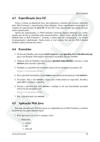 Web Container
4.3 Especiﬁcação Java EE
Como é comum na plataforma Java, para padronizar a interface dos recursos oferecidos
pelos Web Container’s, especiﬁcações foram deﬁnidas. Essas especiﬁcações fazem parte do
conjunto de especiﬁcações do Java EE. O Java EE é uma especiﬁcação que agrupa diversas
outras especiﬁcações.
Apesar das especiﬁcações, os Web Container’s possuem algumas diferenças nas conﬁg-
urações que devem ser realizadas pelos desenvolvedores. Dessa forma, não há 100% porta-
bilidade entre os Web Container’s. Contudo, a maior parte das conﬁgurações e do modelo
de programação é padronizado. Sendo assim, se você conhece bem um dos Web Container
também conhece bastante dos outros.
4.4 Exercícios
1. Na Área de Trabalho, entre na pasta K19-Arquivos e copie glassﬁsh-3.0.1-with-hibernate.zip
para o seu Desktop. Descompacte este arquivo na própria Área de Trabalho.
2. Ainda na Área de Trabalho, entre na pasta glassﬁshv3/glassﬁsh/bin e execute o script
startserv para executar o glassﬁsh.
3. Veriﬁque se o glassﬁsh está executando através de um navegador acessando a url:
http://localhost:8080.
4. Pare o glassﬁsh executando o script stopserv que está na mesma pasta do script startserv.
5. No eclipse, abra a view servers e clique com o botão direito no corpo dela. Escolha a
opção new e conﬁgure o glassﬁsh.
6. Execute o glassﬁsh pela view servers e veriﬁque se ele está funcionando acessando
através de um navegador a url:
http://localhost:8080.
7. Pare o glassﬁsh pela view servers.
4.5 Aplicação Web Java
Para que uma aplicação Web Java possa ser implantada em um Web Container, a estrutura
de pastas precisa seguir algumas regras.
K19-App/ pasta raiz pode ter qualquer nome
WEB-INF/
classes/
lib/
web.xml
www.k19.com.br 50
 