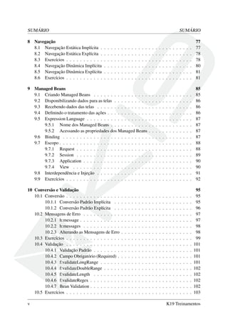 SUMÁRIO SUMÁRIO
8 Navegação 77
8.1 Navegação Estática Implícita . . . . . . . . . . . . . . . . . . . . . . . . . . . 77
8.2 Navegação Estática Explícita . . . . . . . . . . . . . . . . . . . . . . . . . . . 78
8.3 Exercícios . . . . . . . . . . . . . . . . . . . . . . . . . . . . . . . . . . . . . 78
8.4 Navegação Dinâmica Implícita . . . . . . . . . . . . . . . . . . . . . . . . . . 80
8.5 Navegação Dinâmica Explícita . . . . . . . . . . . . . . . . . . . . . . . . . . 81
8.6 Exercícios . . . . . . . . . . . . . . . . . . . . . . . . . . . . . . . . . . . . . 81
9 Managed Beans 85
9.1 Criando Managed Beans . . . . . . . . . . . . . . . . . . . . . . . . . . . . . 85
9.2 Disponibilizando dados para as telas . . . . . . . . . . . . . . . . . . . . . . . 86
9.3 Recebendo dados das telas . . . . . . . . . . . . . . . . . . . . . . . . . . . . 86
9.4 Deﬁnindo o tratamento das ações . . . . . . . . . . . . . . . . . . . . . . . . . 86
9.5 Expression Language . . . . . . . . . . . . . . . . . . . . . . . . . . . . . . . 87
9.5.1 Nome dos Managed Beans . . . . . . . . . . . . . . . . . . . . . . . . 87
9.5.2 Acessando as propriedades dos Managed Beans . . . . . . . . . . . . . 87
9.6 Binding . . . . . . . . . . . . . . . . . . . . . . . . . . . . . . . . . . . . . . 87
9.7 Escopo . . . . . . . . . . . . . . . . . . . . . . . . . . . . . . . . . . . . . . . 88
9.7.1 Request . . . . . . . . . . . . . . . . . . . . . . . . . . . . . . . . . . 88
9.7.2 Session . . . . . . . . . . . . . . . . . . . . . . . . . . . . . . . . . . 89
9.7.3 Application . . . . . . . . . . . . . . . . . . . . . . . . . . . . . . . . 90
9.7.4 View . . . . . . . . . . . . . . . . . . . . . . . . . . . . . . . . . . . 90
9.8 Interdependência e Injeção . . . . . . . . . . . . . . . . . . . . . . . . . . . . 91
9.9 Exercícios . . . . . . . . . . . . . . . . . . . . . . . . . . . . . . . . . . . . . 92
10 Conversão e Validação 95
10.1 Conversão . . . . . . . . . . . . . . . . . . . . . . . . . . . . . . . . . . . . . 95
10.1.1 Conversão Padrão Implícita . . . . . . . . . . . . . . . . . . . . . . . 95
10.1.2 Conversão Padrão Explícita . . . . . . . . . . . . . . . . . . . . . . . 96
10.2 Mensagens de Erro . . . . . . . . . . . . . . . . . . . . . . . . . . . . . . . . 97
10.2.1 h:message . . . . . . . . . . . . . . . . . . . . . . . . . . . . . . . . . 97
10.2.2 h:messages . . . . . . . . . . . . . . . . . . . . . . . . . . . . . . . . 98
10.2.3 Alterando as Mensagens de Erro . . . . . . . . . . . . . . . . . . . . . 98
10.3 Exercícios . . . . . . . . . . . . . . . . . . . . . . . . . . . . . . . . . . . . . 99
10.4 Validação . . . . . . . . . . . . . . . . . . . . . . . . . . . . . . . . . . . . . 101
10.4.1 Validação Padrão . . . . . . . . . . . . . . . . . . . . . . . . . . . . . 101
10.4.2 Campo Obrigatório (Required) . . . . . . . . . . . . . . . . . . . . . . 101
10.4.3 f:validateLongRange . . . . . . . . . . . . . . . . . . . . . . . . . . . 101
10.4.4 f:validateDoubleRange . . . . . . . . . . . . . . . . . . . . . . . . . . 102
10.4.5 f:validateLength . . . . . . . . . . . . . . . . . . . . . . . . . . . . . 102
10.4.6 f:validateRegex . . . . . . . . . . . . . . . . . . . . . . . . . . . . . . 102
10.4.7 Bean Validation . . . . . . . . . . . . . . . . . . . . . . . . . . . . . . 102
10.5 Exercícios . . . . . . . . . . . . . . . . . . . . . . . . . . . . . . . . . . . . . 103
v K19 Treinamentos
 