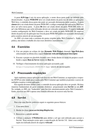 Web Container
A pasta K19-App é raiz da nossa aplicação, o nome dessa pasta pode ser deﬁnido pelo
desenvolvedor. A pasta WEB-INF deve ser criada dentro da pasta raiz de todas as aplicações
Web Java, o conteúdo dessa pasta não pode ser acessado diretamente pelos usuários. A pasta
classes deve ser criada dentro da pasta WEB-INF, o código compilado das aplicações Web Java
deve ser salvo nessa pasta. A pasta lib deve ser criada dentro da pasta WEB-INF, todos os
jar’s das bibliotecas que serão utilizadas devem ser colocados nessa pasta. O arquivo web.xml
contém conﬁgurações do Web Container e deve ser criado na pasta WEB-INF. Os arquivos
dentro da pasta raiz da aplicação mas fora da pasta WEB-INF podem ser acessados diretamente
pelos usuários através de um navegador.
As IDE’s já criam toda a estrutura de pastas exigidas pelos Web Container’s. Então, na
prática, não temos o trabalho de criar esses diretórios manualmente.
4.6 Exercícios
8. Crie um projeto no eclipse do tipo Dynamic Web Project chamado App-Web-Java
selecionando na última tela a opção Generate web.xml deployment descriptor.
9. Execute o projeto no glassﬁsh clicando com o botão direito no nome do projeto e escol-
hendo a opção Run on Server dentro de Run As.
10. Veriﬁque o funcionamento da nossa aplicação acessando a url:
http://localhost:8080/K19-App/ através de um navegador.
4.7 Processando requisições
Após implantar a nossa aplicação web Java em um Web Container, as requisições e respos-
tas HTTP já estão sendo processadas pelo Web Container que também já permite o acesso de
múltiplos usuários à nossa aplicação.
Em seguida devemos deﬁnir como o conteúdo da nossa aplicação deve ser gerado. Há duas
maneiras fundamentais de gerar conteúdo dinâmico: programando uma Servlet ou um JSP.
Na verdade, os JSPs são “traduzidos” para Servlets automaticamente pelos Web Container’s.
Então, escrever um JSP é apenas uma maneira diferente de escrever uma Servlet.
4.8 Servlet
Para criar uma Servlet, podemos seguir os seguintes passos básicos:
1. Criar uma classe
2. Herdar da classe javax.servlet.http.HttpServlet.
3. Reescrever o método service
4. Utilizar a anotação @WebServlet para deﬁnir a url que será utilizada para acessar a
Servlet. Essa anotação existe após a especiﬁcação de Servlet 3.0. Antes essa conﬁgu-
ração era realizada através do arquivo web.xml.
51 K19 Treinamentos
 