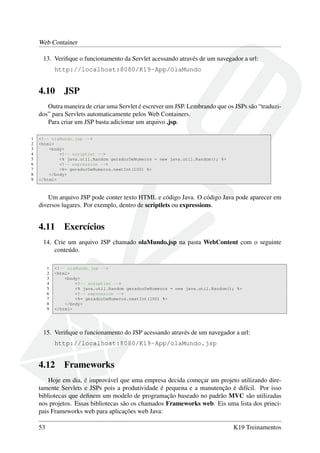 Web Container
13. Veriﬁque o funcionamento da Servlet acessando através de um navegador a url:
http://localhost:8080/K19-App/OlaMundo
4.10 JSP
Outra maneira de criar uma Servlet é escrever um JSP. Lembrando que os JSPs são “traduzi-
dos” para Servlets automaticamente pelos Web Containers.
Para criar um JSP basta adicionar um arquivo .jsp.
1 <!-- olaMundo.jsp -->
2 <html>
3 <body>
4 <!-- scriptlet -->
5 <% java.util.Random geradorDeNumeros = new java.util.Random(); %>
6 <!-- expression -->
7 <%= geradorDeNumeros.nextInt(100) %>
8 </body>
9 </html>
Um arquivo JSP pode conter texto HTML e código Java. O código Java pode aparecer em
diversos lugares. Por exemplo, dentro de scriptlets ou expressions.
4.11 Exercícios
14. Crie um arquivo JSP chamado olaMundo.jsp na pasta WebContent com o seguinte
conteúdo.
1 <!-- olaMundo.jsp -->
2 <html>
3 <body>
4 <!-- scriptlet -->
5 <% java.util.Random geradorDeNumeros = new java.util.Random(); %>
6 <!-- expression -->
7 <%= geradorDeNumeros.nextInt(100) %>
8 </body>
9 </html>
15. Veriﬁque o funcionamento do JSP acessando através de um navegador a url:
http://localhost:8080/K19-App/olaMundo.jsp
4.12 Frameworks
Hoje em dia, é improvável que uma empresa decida começar um projeto utilizando dire-
tamente Servlets e JSPs pois a produtividade é pequena e a manutenção é difícil. Por isso
bibliotecas que deﬁnem um modelo de programação baseado no padrão MVC são utilizadas
nos projetos. Essas bibliotecas são os chamados Frameworks web. Eis uma lista dos princi-
pais Frameworks web para aplicações web Java:
53 K19 Treinamentos
 