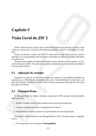 Capítulo 5
Visão Geral do JSF 2
O JSF 2 oferece muitos recursos para o desenvolvimento de uma aplicação web Java. Cada
um desses recursos por si só já são suﬁcientemente grandes e podem ser abordados em sepa-
rado.
Porém, no primeiro contato com JSF 2, é interessante ter uma visão geral dos recursos
principais e do relacionamento entre eles sem se aprofundar em muito nos detalhes individuais
de cada recurso.
Portanto, neste capítulo, mostraremos de forma sucinta e direta o funcionamento e os con-
ceitos principais do JSF 2. Nos próximos capítulos, discutiremos de maneira mais detalhada as
diversas partes do JSF 2.
5.1 Aplicação de exemplo
Inspirados na sorte de um dos nossos alunos que ganhou na Loto Mania utilizando um
programa que ele fez baseado em algumas dicas que o instrutor Rafael Cosentino deu a ele
para gerar números aleatórios em Java, vamos montar uma pequena aplicação em JSF 2 que
gera apostas de loteria.
5.2 Managed Beans
Os Managed Beans são objetos utilizados nas aplicações JSF e possuem três responsabili-
dades principais:
1. Receber os dados enviados pelos usuários através das telas da aplicação.
2. Executar as lógicas para tratar as requisições dos usuários.
3. Disponibilizar os dados que devem ser apresentados nas telas da aplicação.
Para deﬁnir o funcionamento de um Managed Bean no JSF 2, devemos seguir os seguintes
passos:
1. Criar uma classe com a anotação @ManagedBean.
55
 