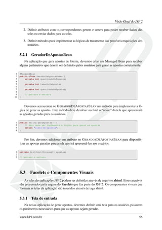 Visão Geral do JSF 2
2. Deﬁnir atributos com os correspondentes getters e setters para poder receber dados das
telas ou enviar dados para as telas.
3. Deﬁnir métodos para implementar as lógicas de tratamento das possíveis requisições dos
usuários.
5.2.1 GeradorDeApostasBean
Na aplicação que gera apostas de loteria, devemos criar um Managed Bean para receber
alguns parâmetros que devem ser deﬁnidos pelos usuários para gerar as apostas corretamente.
1 @ManagedBean
2 public class GeradorDeApostasBean {
3 private int quantidadeDeNumeros;
4
5 private int tamanhoDaAposta;
6
7 private int quantidadeDeApostas;
8
9 // getters e setters
10 }
Devemos acrescentar no GERADORDEAPOSTASBEAN um método para implementar a ló-
gica de gerar as apostas. Este método deve devolver no ﬁnal o “nome” da tela que apresentará
as apostas geradas para os usuários.
1 public String geraApostas() {
2 // Aqui deve ser implementa a lógica para gerar as apostas
3 return "lista-de-apostas";
4 }
Por ﬁm, devemos adicionar um atributo no GERADORDEAPOSTASBEAN para disponibi-
lizar as apostas geradas para a tela que irá apresentá-las aos usuários.
1 private List<List<Integer>> apostas;
2
3 // getters e setters
5.3 Facelets e Componentes Visuais
As telas das aplicações JSF 2 podem ser deﬁnidas através de arquivos xhtml. Esses arquivos
são processados pela engine do Facelets que faz parte do JSF 2. Os componentes visuais que
formam as telas da aplicação são inseridos através de tags xhtml.
5.3.1 Tela de entrada
Na nossa aplicação de gerar apostas, devemos deﬁnir uma tela para os usuários passarem
os parâmetros necessários para que as apostas sejam geradas.
www.k19.com.br 56
 
