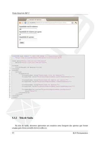 Visão Geral do JSF 2
1 <!DOCTYPE html PUBLIC "-//W3C//DTD XHTML 1.0 Transitional//EN"
2 "http://www.w3.org/TR/xhtml1/DTD/xhtml1-transitional.dtd">
3
4 <html xmlns="http://www.w3.org/1999/xhtml"
5 xmlns:h="http://java.sun.com/jsf/html">
6
7 <h:head>
8 <title>Gerador de Apostas</title>
9 </h:head>
10 <h:body>
11 <h:form>
12 <h:panelGrid>
13 <h:outputLabel value="Quantidade total de números:"/>
14 <h:inputText value="#{geradorDeApostasBean.quantidadeDeNumeros}"/>
15
16 <h:outputLabel value="Quantidade de números por aposta:"/>
17 <h:inputText value="#{geradorDeApostasBean.tamanhoDaAposta}"/>
18
19 <h:outputLabel value="Quantidade de apostas:"/>
20 <h:inputText value="#{geradorDeApostasBean.quantidadeDeApostas}"/>
21
22 <h:commandButton action="#{geradorDeApostasBean.geraApostas}"
23 value="Gerar"/>
24 </h:panelGrid>
25 </h:form>
26 </h:body>
27 </html>
5.3.2 Tela de Saída
Na tela de saída, devemos apresentar aos usuários uma listagem das apostas que foram
criadas pelo GERADORDEAPOSTASBEAN.
57 K19 Treinamentos
 