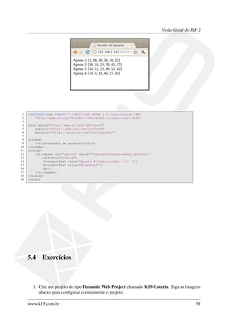 Visão Geral do JSF 2
1 <!DOCTYPE html PUBLIC "-//W3C//DTD XHTML 1.0 Transitional//EN"
2 "http://www.w3.org/TR/xhtml1/DTD/xhtml1-transitional.dtd">
3
4 <html xmlns="http://www.w3.org/1999/xhtml"
5 xmlns:h="http://java.sun.com/jsf/html"
6 xmlns:ui="http://java.sun.com/jsf/facelets">
7
8 <h:head>
9 <title>Gerador de Apostas</title>
10 </h:head>
11 <h:body>
12 <ui:repeat var="aposta" value="#{geradorDeApostasBean.apostas}"
13 varStatus="status">
14 <h:outputText value="Aposta #{status.index + 1}: "/>
15 <h:outputText value="#{aposta}"/>
16 <br/>
17 </ui:repeat>
18 </h:body>
19 </html>
5.4 Exercícios
1. Crie um projeto do tipo Dynamic Web Project chamado K19-Loteria. Siga as imagens
abaixo para conﬁgurar corretamente o projeto.
www.k19.com.br 58
 