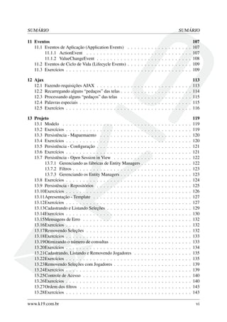 SUMÁRIO SUMÁRIO
11 Eventos 107
11.1 Eventos de Aplicação (Application Events) . . . . . . . . . . . . . . . . . . . 107
11.1.1 ActionEvent . . . . . . . . . . . . . . . . . . . . . . . . . . . . . . . 107
11.1.2 ValueChangeEvent . . . . . . . . . . . . . . . . . . . . . . . . . . . . 108
11.2 Eventos de Ciclo de Vida (Lifecycle Events) . . . . . . . . . . . . . . . . . . . 109
11.3 Exercícios . . . . . . . . . . . . . . . . . . . . . . . . . . . . . . . . . . . . . 109
12 Ajax 113
12.1 Fazendo requisições AJAX . . . . . . . . . . . . . . . . . . . . . . . . . . . . 113
12.2 Recarregando alguns “pedaços” das telas . . . . . . . . . . . . . . . . . . . . . 114
12.3 Processando alguns “pedaços” das telas . . . . . . . . . . . . . . . . . . . . . 115
12.4 Palavras especiais . . . . . . . . . . . . . . . . . . . . . . . . . . . . . . . . . 115
12.5 Exercícios . . . . . . . . . . . . . . . . . . . . . . . . . . . . . . . . . . . . . 116
13 Projeto 119
13.1 Modelo . . . . . . . . . . . . . . . . . . . . . . . . . . . . . . . . . . . . . . 119
13.2 Exercícios . . . . . . . . . . . . . . . . . . . . . . . . . . . . . . . . . . . . . 119
13.3 Persistência - Mapaemaento . . . . . . . . . . . . . . . . . . . . . . . . . . . 120
13.4 Exercícios . . . . . . . . . . . . . . . . . . . . . . . . . . . . . . . . . . . . . 120
13.5 Persistência - Conﬁguração . . . . . . . . . . . . . . . . . . . . . . . . . . . . 121
13.6 Exercícios . . . . . . . . . . . . . . . . . . . . . . . . . . . . . . . . . . . . . 121
13.7 Persistência - Open Session in View . . . . . . . . . . . . . . . . . . . . . . . 122
13.7.1 Gerenciando as fábricas de Entity Managers . . . . . . . . . . . . . . . 122
13.7.2 Filtros . . . . . . . . . . . . . . . . . . . . . . . . . . . . . . . . . . . 123
13.7.3 Gerenciando os Entity Managers . . . . . . . . . . . . . . . . . . . . . 123
13.8 Exercícios . . . . . . . . . . . . . . . . . . . . . . . . . . . . . . . . . . . . . 124
13.9 Persistência - Repositórios . . . . . . . . . . . . . . . . . . . . . . . . . . . . 125
13.10Exercícios . . . . . . . . . . . . . . . . . . . . . . . . . . . . . . . . . . . . . 126
13.11Apresentação - Template . . . . . . . . . . . . . . . . . . . . . . . . . . . . . 127
13.12Exercícios . . . . . . . . . . . . . . . . . . . . . . . . . . . . . . . . . . . . . 127
13.13Cadastrando e Listando Seleções . . . . . . . . . . . . . . . . . . . . . . . . . 129
13.14Exercícios . . . . . . . . . . . . . . . . . . . . . . . . . . . . . . . . . . . . . 130
13.15Mensagens de Erro . . . . . . . . . . . . . . . . . . . . . . . . . . . . . . . . 132
13.16Exercícios . . . . . . . . . . . . . . . . . . . . . . . . . . . . . . . . . . . . . 132
13.17Removendo Seleções . . . . . . . . . . . . . . . . . . . . . . . . . . . . . . . 132
13.18Exercícios . . . . . . . . . . . . . . . . . . . . . . . . . . . . . . . . . . . . . 133
13.19Otimizando o número de consultas . . . . . . . . . . . . . . . . . . . . . . . . 133
13.20Exercícios . . . . . . . . . . . . . . . . . . . . . . . . . . . . . . . . . . . . . 134
13.21Cadastrando, Listando e Removendo Jogadores . . . . . . . . . . . . . . . . . 135
13.22Exercícios . . . . . . . . . . . . . . . . . . . . . . . . . . . . . . . . . . . . . 135
13.23Removendo Seleções com Jogadores . . . . . . . . . . . . . . . . . . . . . . . 139
13.24Exercícios . . . . . . . . . . . . . . . . . . . . . . . . . . . . . . . . . . . . . 139
13.25Controle de Acesso . . . . . . . . . . . . . . . . . . . . . . . . . . . . . . . . 140
13.26Exercícios . . . . . . . . . . . . . . . . . . . . . . . . . . . . . . . . . . . . . 140
13.27Ordem dos ﬁltros . . . . . . . . . . . . . . . . . . . . . . . . . . . . . . . . . 143
13.28Exercícios . . . . . . . . . . . . . . . . . . . . . . . . . . . . . . . . . . . . . 143
www.k19.com.br vi
 