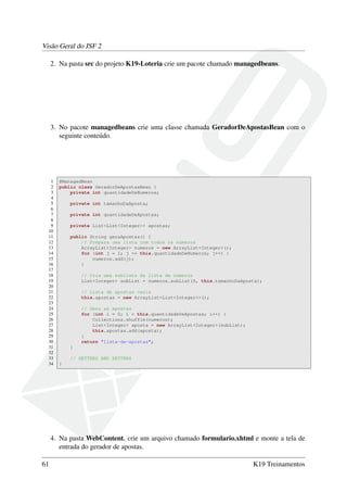 Visão Geral do JSF 2
2. Na pasta src do projeto K19-Loteria crie um pacote chamado managedbeans.
3. No pacote managedbeans crie uma classe chamada GeradorDeApostasBean com o
seguinte conteúdo.
1 @ManagedBean
2 public class GeradorDeApostasBean {
3 private int quantidadeDeNumeros;
4
5 private int tamanhoDaAposta;
6
7 private int quantidadeDeApostas;
8
9 private List<List<Integer>> apostas;
10
11 public String geraApostas() {
12 // Prepara uma lista com todos os números
13 ArrayList<Integer> numeros = new ArrayList<Integer>();
14 for (int j = 1; j <= this.quantidadeDeNumeros; j++) {
15 numeros.add(j);
16 }
17
18 // Cria uma sublista da lista de números
19 List<Integer> subList = numeros.subList(0, this.tamanhoDaAposta);
20
21 // Lista de apostas vazia
22 this.apostas = new ArrayList<List<Integer>>();
23
24 // Gera as apostas
25 for (int i = 0; i < this.quantidadeDeApostas; i++) {
26 Collections.shuffle(numeros);
27 List<Integer> aposta = new ArrayList<Integer>(subList);
28 this.apostas.add(aposta);
29 }
30 return "lista-de-apostas";
31 }
32
33 // GETTERS AND SETTERS
34 }
4. Na pasta WebContent, crie um arquivo chamado formulario.xhtml e monte a tela de
entrada do gerador de apostas.
61 K19 Treinamentos
 