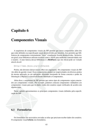 Capítulo 6
Componentes Visuais
A arquitetura de componentes visuais do JSF permite que novos componentes além dos
que estão deﬁnidos na especiﬁcação sejam desenvolvidos por terceiros. Isso permitiu que bib-
liotecas de componentes extremamente “ricos” visualmente fossem desenvolvidas. Inclusive,
em geral, essas bibliotecas utilizam recursos como o AJAX para melhorar a interatividade com
o usuário. A mais famosa dessas bibliotecas é a RichFaces cujo site oﬁcial pode ser visitado
através da url:
(http://www.jboss.org/richfaces).
Porém, não devemos deixar nossos olhos nos enganarem. Os componentes visuais do JSF
vão além da questão visual. Esses componentes podem ser reaproveitados em diversos pontos
da mesma aplicação ou em aplicações diferentes mostrando de forma concreta o poder da
Orientação a Objetos e o desenvolvimento Orientado a Componentes.
Além disso, a arquitetura do JSF permite que outros tipos de componentes sejam conecta-
dos aos componentes visuais. Por exemplo, podemos conectar componentes validadores aos
componentes visuais para que os dados vindos dos usuários sejam veriﬁcados de acordo com
alguma regra.
Neste capítulo apresentaremos os principais componentes visuais deﬁnidos pela especiﬁ-
cação do JSF.
6.1 Formulários
Os formulários são necessários em todas as telas que precisam receber dados dos usuários.
O componente visual h:form cria formulários.
63
 