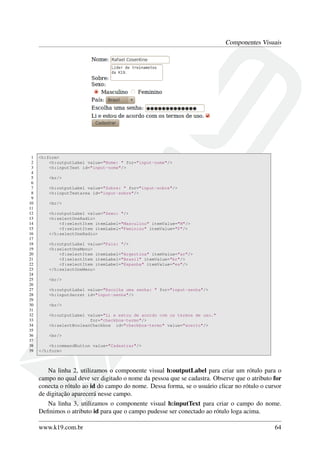 Componentes Visuais
1 <h:form>
2 <h:outputLabel value="Nome: " for="input-nome"/>
3 <h:inputText id="input-nome"/>
4
5 <br/>
6
7 <h:outputLabel value="Sobre: " for="input-sobre"/>
8 <h:inputTextarea id="input-sobre"/>
9
10 <br/>
11
12 <h:outputLabel value="Sexo: "/>
13 <h:selectOneRadio>
14 <f:selectItem itemLabel="Masculino" itemValue="M"/>
15 <f:selectItem itemLabel="Feminino" itemValue="F"/>
16 </h:selectOneRadio>
17
18 <h:outputLabel value="País: "/>
19 <h:selectOneMenu>
20 <f:selectItem itemLabel="Argertina" itemValue="ar"/>
21 <f:selectItem itemLabel="Brasil" itemValue="br"/>
22 <f:selectItem itemLabel="Espanha" itemValue="es"/>
23 </h:selectOneMenu>
24
25 <br/>
26
27 <h:outputLabel value="Escolha uma senha: " for="input-senha"/>
28 <h:inputSecret id="input-senha"/>
29
30 <br/>
31
32 <h:outputLabel value="Li e estou de acordo com os termos de uso."
33 for="checkbox-termo"/>
34 <h:selectBooleanCheckbox id="checkbox-termo" value="aceito"/>
35
36 <br/>
37
38 <h:commandButton value="Cadastrar"/>
39 </h:form>
Na linha 2, utilizamos o componente visual h:outputLabel para criar um rótulo para o
campo no qual deve ser digitado o nome da pessoa que se cadastra. Observe que o atributo for
conecta o rótulo ao id do campo do nome. Dessa forma, se o usuário clicar no rótulo o cursor
de digitação aparecerá nesse campo.
Na linha 3, utilizamos o componente visual h:inputText para criar o campo do nome.
Deﬁnimos o atributo id para que o campo pudesse ser conectado ao rótulo loga acima.
www.k19.com.br 64
 