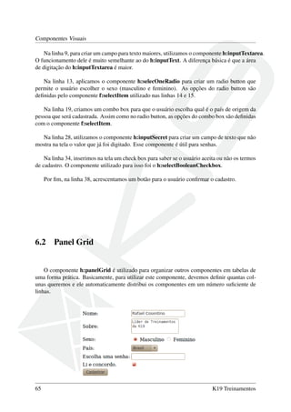 Componentes Visuais
Na linha 9, para criar um campo para texto maiores, utilizamos o componente h:inputTextarea.
O funcionamento dele é muito semelhante ao do h:inputText. A diferença básica é que a área
de digitação do h:inputTextarea é maior.
Na linha 13, aplicamos o componente h:selecOneRadio para criar um radio button que
permite o usuário escolher o sexo (masculino e feminino). As opções do radio button são
deﬁnidas pelo componente f:selectItem utilizado nas linhas 14 e 15.
Na linha 19, criamos um combo box para que o usuário escolha qual é o país de origem da
pessoa que será cadastrada. Assim como no radio button, as opções do combo box são deﬁnidas
com o componente f:selectItem.
Na linha 28, utilizamos o componente h:inputSecret para criar um campo de texto que não
mostra na tela o valor que já foi digitado. Esse componente é útil para senhas.
Na linha 34, inserimos na tela um check box para saber se o usuário aceita ou não os termos
de cadastro. O componente utilizado para isso foi o h:selectBooleanCheckbox.
Por ﬁm, na linha 38, acrescentamos um botão para o usuário conﬁrmar o cadastro.
6.2 Panel Grid
O componente h:panelGrid é utilizado para organizar outros componentes em tabelas de
uma forma prática. Basicamente, para utilizar este componente, devemos deﬁnir quantas col-
unas queremos e ele automaticamente distribui os componentes em um número suﬁciente de
linhas.
65 K19 Treinamentos
 