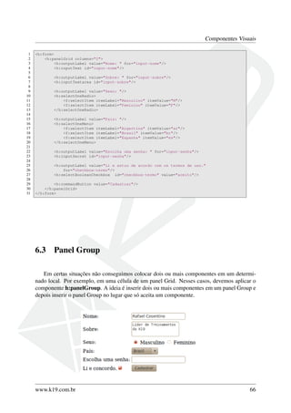 Componentes Visuais
1 <h:form>
2 <h:panelGrid columns="2">
3 <h:outputLabel value="Nome: " for="input-nome"/>
4 <h:inputText id="input-nome"/>
5
6 <h:outputLabel value="Sobre: " for="input-sobre"/>
7 <h:inputTextarea id="input-sobre"/>
8
9 <h:outputLabel value="Sexo: "/>
10 <h:selectOneRadio>
11 <f:selectItem itemLabel="Masculino" itemValue="M"/>
12 <f:selectItem itemLabel="Feminino" itemValue="F"/>
13 </h:selectOneRadio>
14
15 <h:outputLabel value="País: "/>
16 <h:selectOneMenu>
17 <f:selectItem itemLabel="Argertina" itemValue="ar"/>
18 <f:selectItem itemLabel="Brasil" itemValue="br"/>
19 <f:selectItem itemLabel="Espanha" itemValue="es"/>
20 </h:selectOneMenu>
21
22 <h:outputLabel value="Escolha uma senha: " for="input-senha"/>
23 <h:inputSecret id="input-senha"/>
24
25 <h:outputLabel value="Li e estou de acordo com os termos de uso."
26 for="checkbox-termo"/>
27 <h:selectBooleanCheckbox id="checkbox-termo" value="aceito"/>
28
29 <h:commandButton value="Cadastrar"/>
30 </h:panelGrid>
31 </h:form>
6.3 Panel Group
Em certas situações não conseguimos colocar dois ou mais componentes em um determi-
nado local. Por exemplo, em uma célula de um panel Grid. Nesses casos, devemos aplicar o
componente h:panelGroup. A ideia é inserir dois ou mais componentes em um panel Group e
depois inserir o panel Group no lugar que só aceita um componente.
www.k19.com.br 66
 