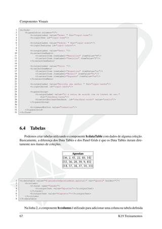 Componentes Visuais
1 <h:form>
2 <h:panelGrid columns="2">
3 <h:outputLabel value="Nome: " for="input-nome"/>
4 <h:inputText id="input-nome"/>
5
6 <h:outputLabel value="Sobre: " for="input-sobre"/>
7 <h:inputTextarea id="input-sobre"/>
8
9 <h:outputLabel value="Sexo: "/>
10 <h:selectOneRadio>
11 <f:selectItem itemLabel="Masculino" itemValue="M"/>
12 <f:selectItem itemLabel="Feminino" itemValue="F"/>
13 </h:selectOneRadio>
14
15 <h:outputLabel value="País: "/>
16 <h:selectOneMenu>
17 <f:selectItem itemLabel="Argertina" itemValue="ar"/>
18 <f:selectItem itemLabel="Brasil" itemValue="br"/>
19 <f:selectItem itemLabel="Espanha" itemValue="es"/>
20 </h:selectOneMenu>
21
22 <h:outputLabel value="Escolha uma senha: " for="input-senha"/>
23 <h:inputSecret id="input-senha"/>
24
25 <h:panelGroup>
26 <h:outputLabel value="Li e estou de acordo com os termos de uso."
27 for="checkbox-termo"/>
28 <h:selectBooleanCheckbox id="checkbox-termo" value="aceito"/>
29 </h:panelGroup>
30
31 <h:commandButton value="Cadastrar"/>
32 </h:panelGrid>
33 </h:form>
6.4 Tabelas
Podemos criar tabelas utilizando o componente h:dataTable com dados de alguma coleção.
Basicamente, a diferença dos Data Tables e dos Panel Grids é que os Data Tables iteram dire-
tamente nos ítames de coleções.
1 <h:dataTable value="#{geradorDeApostasBean.apostas}" var="aposta" border="1">
2 <h:column>
3 <f:facet name="header">
4 <h:outputText value="Apostas"></h:outputText>
5 </f:facet>
6 <h:outputText value="#{aposta}"></h:outputText>
7 </h:column>
8 </h:dataTable
Na linha 2, o componente h:column é utilizado para adicionar uma coluna na tabela deﬁnida
67 K19 Treinamentos
 