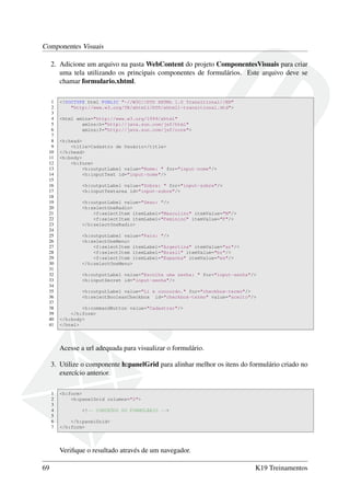 Componentes Visuais
2. Adicione um arquivo na pasta WebContent do projeto ComponentesVisuais para criar
uma tela utilizando os principais componentes de formulários. Este arquivo deve se
chamar formulario.xhtml.
1 <!DOCTYPE html PUBLIC "-//W3C//DTD XHTML 1.0 Transitional//EN"
2 "http://www.w3.org/TR/xhtml1/DTD/xhtml1-transitional.dtd">
3
4 <html xmlns="http://www.w3.org/1999/xhtml"
5 xmlns:h="http://java.sun.com/jsf/html"
6 xmlns:f="http://java.sun.com/jsf/core">
7
8 <h:head>
9 <title>Cadastro de Usuário</title>
10 </h:head>
11 <h:body>
12 <h:form>
13 <h:outputLabel value="Nome: " for="input-nome"/>
14 <h:inputText id="input-nome"/>
15
16 <h:outputLabel value="Sobre: " for="input-sobre"/>
17 <h:inputTextarea id="input-sobre"/>
18
19 <h:outputLabel value="Sexo: "/>
20 <h:selectOneRadio>
21 <f:selectItem itemLabel="Masculino" itemValue="M"/>
22 <f:selectItem itemLabel="Feminino" itemValue="F"/>
23 </h:selectOneRadio>
24
25 <h:outputLabel value="País: "/>
26 <h:selectOneMenu>
27 <f:selectItem itemLabel="Argertina" itemValue="ar"/>
28 <f:selectItem itemLabel="Brasil" itemValue="br"/>
29 <f:selectItem itemLabel="Espanha" itemValue="es"/>
30 </h:selectOneMenu>
31
32 <h:outputLabel value="Escolha uma senha: " for="input-senha"/>
33 <h:inputSecret id="input-senha"/>
34
35 <h:outputLabel value="Li e concordo." for="checkbox-termo"/>
36 <h:selectBooleanCheckbox id="checkbox-termo" value="aceito"/>
37
38 <h:commandButton value="Cadastrar"/>
39 </h:form>
40 </h:body>
41 </html>
Acesse a url adequada para visualizar o formulário.
3. Utilize o componente h:panelGrid para alinhar melhor os itens do formulário criado no
exercício anterior.
1 <h:form>
2 <h:panelGrid columns="2">
3
4 <!-- CONTEÚDO DO FORMULÁRIO -->
5
6 </h:panelGrid>
7 </h:form>
Veriﬁque o resultado através de um navegador.
69 K19 Treinamentos
 