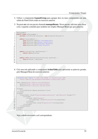 Componentes Visuais
4. Utilize o componente h:panelGroup para agrupar dois ou mais componentes em uma
célula do Panel Grid criado no exercício anterior.
5. Na pasta src crie um pacote chamado managedbeans. Nesse pacote, adicione uma classe
com o seguinte conteúdo para modelar um simples Managed Bean que gera palavras.
1 @ManagedBean
2 public class PalavrasBean {
3 private List<String> palavras = new ArrayList<String>();
4
5 public PalavraBean() {
6 this.palavras.add("K19 Treinamentos");
7 this.palavras.add("Rafael Cosentino");
8 this.palavras.add("Alexandre Macedo");
9 this.palavras.add("Jonas Hirata");
10 }
11
12
13 public List<String> getPalavras() {
14 return this.palavras;
15 }
16
17 public void setPalavras(List<String> palavras) {
18 this.palavras = palavras;
19 }
20 }
6. Crie uma tela aplicando o componente h:dataTable para apresentar as palavras geradas
pelo Managed Bean do exercício anterior.
1 <!DOCTYPE html PUBLIC "-//W3C//DTD XHTML 1.0 Transitional//EN"
2 "http://www.w3.org/TR/xhtml1/DTD/xhtml1-transitional.dtd">
3
4 <html xmlns="http://www.w3.org/1999/xhtml"
5 xmlns:h="http://java.sun.com/jsf/html"
6 xmlns:f="http://java.sun.com/jsf/core">
7
8 <h:head>
9 <title>Palavras apenas palavras</title>
10 </h:head>
11 <h:body>
12 <h:dataTable value="#{palavrasBean.palavras}" var="palavra" border="1">
13 <h:column>
14 <f:facet name="header">
15 <h:outputText value="Palavras"></h:outputText>
16 </f:facet>
17 <h:outputText value="#{palavra}"></h:outputText>
18 </h:column>
19 </h:dataTable
20 </h:body>
21 </html>
Veja a tabela acessando a url correspondente.
www.k19.com.br 70
 