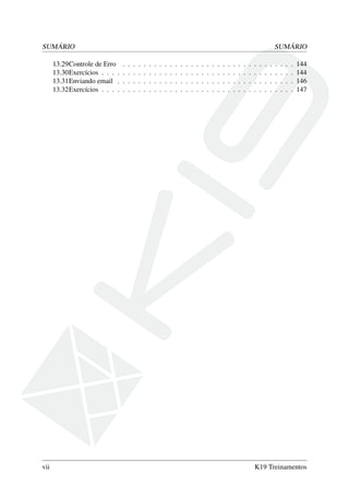 SUMÁRIO SUMÁRIO
13.29Controle de Erro . . . . . . . . . . . . . . . . . . . . . . . . . . . . . . . . . 144
13.30Exercícios . . . . . . . . . . . . . . . . . . . . . . . . . . . . . . . . . . . . . 144
13.31Enviando email . . . . . . . . . . . . . . . . . . . . . . . . . . . . . . . . . . 146
13.32Exercícios . . . . . . . . . . . . . . . . . . . . . . . . . . . . . . . . . . . . . 147
vii K19 Treinamentos
 