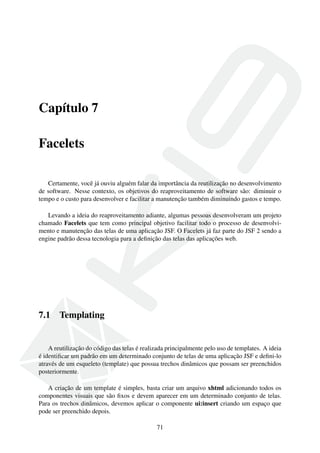 Capítulo 7
Facelets
Certamente, você já ouviu alguém falar da importância da reutilização no desenvolvimento
de software. Nesse contexto, os objetivos do reaproveitamento de software são: diminuir o
tempo e o custo para desenvolver e facilitar a manutenção também diminuindo gastos e tempo.
Levando a ideia do reaproveitamento adiante, algumas pessoas desenvolveram um projeto
chamado Facelets que tem como principal objetivo facilitar todo o processo de desenvolvi-
mento e manutenção das telas de uma aplicação JSF. O Facelets já faz parte do JSF 2 sendo a
engine padrão dessa tecnologia para a deﬁnição das telas das aplicações web.
7.1 Templating
A reutilização do código das telas é realizada principalmente pelo uso de templates. A ideia
é identiﬁcar um padrão em um determinado conjunto de telas de uma aplicação JSF e deﬁni-lo
através de um esqueleto (template) que possua trechos dinâmicos que possam ser preenchidos
posteriormente.
A criação de um template é simples, basta criar um arquivo xhtml adicionando todos os
componentes visuais que são ﬁxos e devem aparecer em um determinado conjunto de telas.
Para os trechos dinâmicos, devemos aplicar o componente ui:insert criando um espaço que
pode ser preenchido depois.
71
 