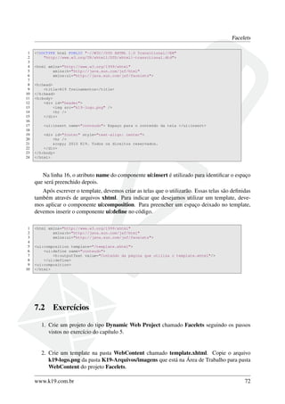 Facelets
1 <!DOCTYPE html PUBLIC "-//W3C//DTD XHTML 1.0 Transitional//EN"
2 "http://www.w3.org/TR/xhtml1/DTD/xhtml1-transitional.dtd">
3
4 <html xmlns="http://www.w3.org/1999/xhtml"
5 xmlns:h="http://java.sun.com/jsf/html"
6 xmlns:ui="http://java.sun.com/jsf/facelets">
7
8 <h:head>
9 <title>K19 Treinamentos</title>
10 </h:head>
11 <h:body>
12 <div id="header">
13 <img src="k19-logo.png" />
14 <hr />
15 </div>
16
17 <ui:insert name="conteudo"> Espaço para o conteúdo da tela </ui:insert>
18
19 <div id="footer" style="text-align: center">
20 <hr />
21 &copy; 2010 K19. Todos os direitos reservados.
22 </div>
23 </h:body>
24 </html>
Na linha 16, o atributo name do componente ui:insert é utilizado para identiﬁcar o espaço
que será preenchido depois.
Após escrever o template, devemos criar as telas que o utilizarão. Essas telas são deﬁnidas
também através de arquivos xhtml. Para indicar que desejamos utilizar um template, deve-
mos aplicar o componente ui:composition. Para preencher um espaço deixado no template,
devemos inserir o componente ui:deﬁne no código.
1 <html xmlns="http://www.w3.org/1999/xhtml"
2 xmlns:h="http://java.sun.com/jsf/html"
3 xmlns:ui="http://java.sun.com/jsf/facelets">
4
5 <ui:composition template="/template.xhtml">
6 <ui:define name="conteudo">
7 <h:outputText value="Conteúdo da página que utiliza o template.xhtml"/>
8 </ui:define>
9 <ui:composition>
10 </html>
7.2 Exercícios
1. Crie um projeto do tipo Dynamic Web Project chamado Facelets seguindo os passos
vistos no exercício do capítulo 5.
2. Crie um template na pasta WebContent chamado template.xhtml. Copie o arquivo
k19-logo.png da pasta K19-Arquivos/imagens que está na Área de Trabalho para pasta
WebContent do projeto Facelets.
www.k19.com.br 72
 