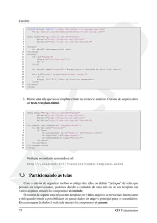 Facelets
1 <!DOCTYPE html PUBLIC "-//W3C//DTD XHTML 1.0 Transitional//EN"
2 "http://www.w3.org/TR/xhtml1/DTD/xhtml1-transitional.dtd">
3
4 <html xmlns="http://www.w3.org/1999/xhtml"
5 xmlns:h="http://java.sun.com/jsf/html"
6 xmlns:ui="http://java.sun.com/jsf/facelets">
7
8 <h:head>
9 <title>K19 Treinamentos</title>
10 </h:head>
11 <h:body>
12 <div id="header">
13 <img src="k19-logo.png" />
14 <hr />
15 </div>
16
17 <ui:insert name="conteudo"> Espaço para o conteúdo da tela </ui:insert>
18
19 <div id="footer" style="text-align: center">
20 <hr />
21 &copy; 2010 K19. Todos os direitos reservados.
22 </div>
23 </h:body>
24 </html>
3. Monte uma tela que usa o template criado no exercício anterior. O nome do arquivo deve
ser teste-template.xhtml.
1 <html xmlns="http://www.w3.org/1999/xhtml"
2 xmlns:h="http://java.sun.com/jsf/html"
3 xmlns:f="http://java.sun.com/jsf/core"
4 xmlns:ui="http://java.sun.com/jsf/facelets">
5
6 <ui:composition template="/template.xhtml">
7 <ui:define name="conteudo">
8 <h:form>
9 <h:outputLabel value="Nome: " for="campo-nome"/>
10 <h:inputText id="campo-nome"/>
11 <h:commandButton value="Enviar"/>
12 </h:form>
13 </ui:define>
14 </ui:composition>
15 </html>
Veriﬁque o resultado acessando a url:
http://localhost:8080/Facelets/teste-template.xhtml
7.3 Particionando as telas
Com o intuito de organizar melhor o código das telas ou deﬁnir “pedaços” de telas que
possam ser reaproveitados, podemos dividir o conteúdo de uma tela ou de um template em
vários arquivos através do componente ui:include.
O recurso de separar uma tela ou um template em vários arquivos se torna mais interessante
e útil quando temos a possibilidade de passar dados do arquivo principal para os secundários.
Essa passagem de dados é realizada através do componente ui:param.
73 K19 Treinamentos
 
