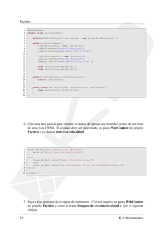 Facelets
1 @ManagedBean
2 public class InstrutorBean {
3
4 private List<Instrutor> instrutores = new ArrayList<Instrutor>();
5
6 public InstrutorBean() {
7 Instrutor rafael = new Instrutor();
8 rafael.setNome("Rafael Cosentino");
9 rafael.setDataDeNascimento("30/10/1984");
10
11 Instrutor marcelo = new Instrutor();
12 marcelo.setNome("Marcelo Martins");
13 marcelo.setDataDeNascimento("02/04/1985");
14
15 this.instrutores.add(rafael);
16 this.instrutores.add(marcelo);
17 }
18
19 public List<Instrutor> getInstrutores() {
20 return instrutores;
21 }
22
23 public void setInstrutores(List<Instrutor> instrutores) {
24 this.instrutores = instrutores;
25 }
26 }
6. Crie uma tela parcial para mostrar os dados de apenas um instrutor dentro de um item
de uma lista HTML. O arquivo deve ser adicionado na pasta WebContent do projeto
Facelets e se chamar instrutor-info.xhtml.
1 <html xmlns="http://www.w3.org/1999/xhtml"
2 xmlns:h="http://java.sun.com/jsf/html">
3
4 <li>
5 <h:outputText value="Nome: #{instrutor.nome}"/>
6 <br/>
7 <h:outputText value="Data Nascimento: #{instrutor.dataDeNascimento}"/>
8 </li>
9
10 </html>
7. Faça a tela principal da listagem de instrutores. Crie um arquivo na pasta WebContent
do projeto Facelets e como o nome listagem-de-instrutores.xhtml e com o seguinte
código.
75 K19 Treinamentos
 