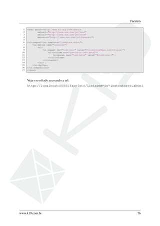 Facelets
1 <html xmlns="http://www.w3.org/1999/xhtml"
2 xmlns:h="http://java.sun.com/jsf/html"
3 xmlns:f="http://java.sun.com/jsf/core"
4 xmlns:ui="http://java.sun.com/jsf/facelets">
5
6 <ui:composition template="/template.xhtml">
7 <ui:define name="conteudo">
8 <ul>
9 <ui:repeat var="instrutor" value="#{instrutorBean.instrutores}">
10 <ui:include src="instrutor-info.xhtml">
11 <ui:param name="instrutor" value="#{instrutor}"/>
12 </ui:include>
13 </ui:repeat>
14 </ul>
15 </ui:define>
16 </ui:composition>
17 </html>
Veja o resultado acessando a url:
http://localhost:8080/Facelets/listagem-de-instrutores.xhtml
www.k19.com.br 76
 