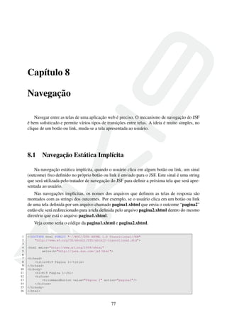 Capítulo 8
Navegação
Navegar entre as telas de uma aplicação web é preciso. O mecanismo de navegação do JSF
é bem soﬁsticado e permite vários tipos de transições entre telas. A ideia é muito simples, no
clique de um botão ou link, muda-se a tela apresentada ao usuário.
8.1 Navegação Estática Implícita
Na navegação estática implícita, quando o usuário clica em algum botão ou link, um sinal
(outcome) ﬁxo deﬁnido no próprio botão ou link é enviado para o JSF. Este sinal é uma string
que será utilizada pelo tratador de navegação do JSF para deﬁnir a próxima tela que será apre-
sentada ao usuário.
Nas navegações implícitas, os nomes dos arquivos que deﬁnem as telas de resposta são
montados com as strings dos outcomes. Por exemplo, se o usuário clica em um botão ou link
de uma tela deﬁnida por um arquivo chamado pagina1.xhtml que envia o outcome “pagina2”
então ele será redirecionado para a tela deﬁnida pelo arquivo pagina2.xhtml dentro do mesmo
diretório que está o arquivo pagina1.xhtml.
Veja como seria o código da pagina1.xhtml e pagina2.xhtml.
1 <!DOCTYPE html PUBLIC "-//W3C//DTD XHTML 1.0 Transitional//EN"
2 "http://www.w3.org/TR/xhtml1/DTD/xhtml1-transitional.dtd">
3
4 <html xmlns="http://www.w3.org/1999/xhtml"
5 xmlns:h="http://java.sun.com/jsf/html">
6
7 <h:head>
8 <title>K19 Página 1</title>
9 </h:head>
10 <h:body>
11 <h1>K19 Página 1</h1>
12 <h:form>
13 <h:commandButton value="Página 2" action="pagina2"/>
14 </h:form>
15 </h:body>
16 </html>
77
 